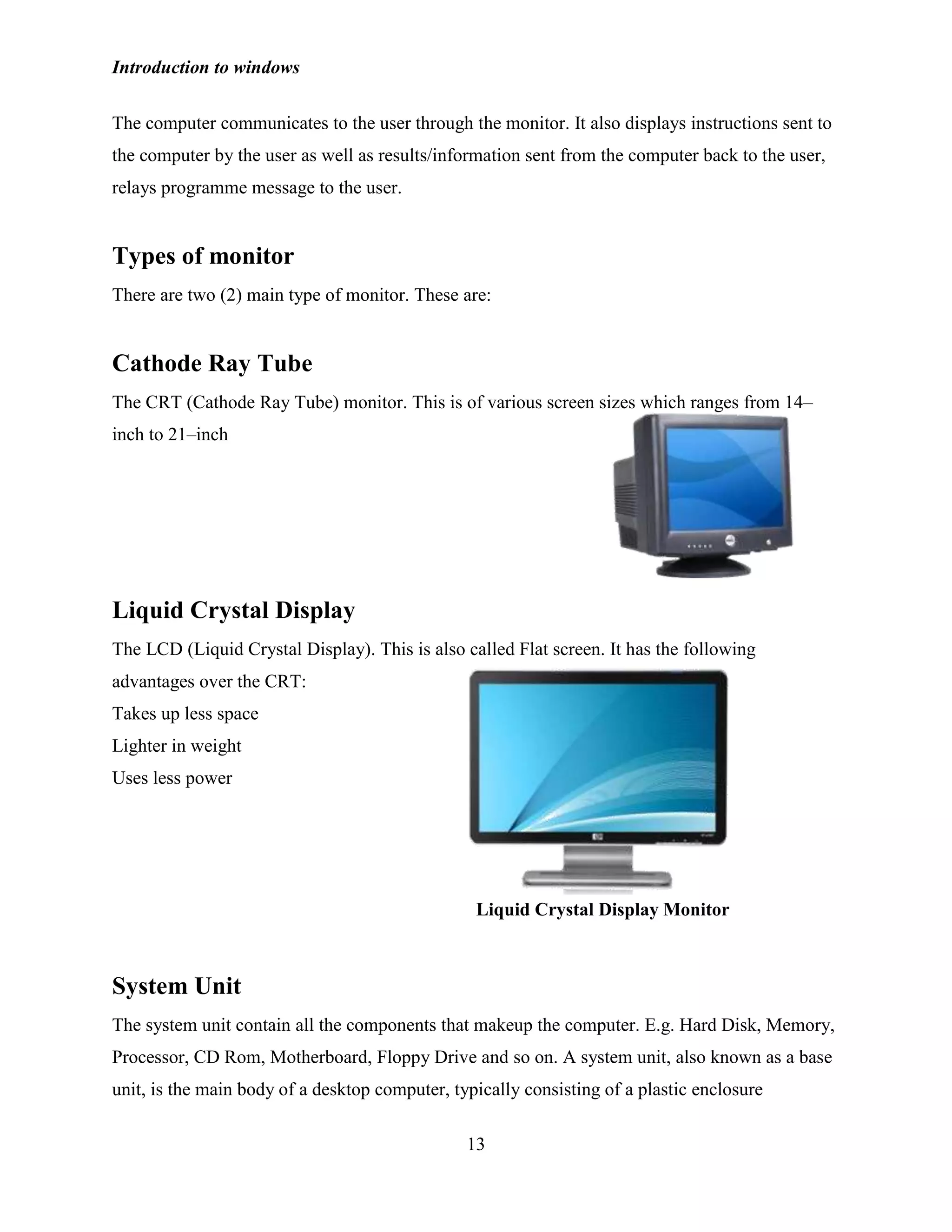 Introduction to windows
13
The computer communicates to the user through the monitor. It also displays instructions sent to
the computer by the user as well as results/information sent from the computer back to the user,
relays programme message to the user.
Types of monitor
There are two (2) main type of monitor. These are:
Cathode Ray Tube
The CRT (Cathode Ray Tube) monitor. This is of various screen sizes which ranges from 14–
inch to 21–inch
Liquid Crystal Display
The LCD (Liquid Crystal Display). This is also called Flat screen. It has the following
advantages over the CRT:
Takes up less space
Lighter in weight
Uses less power
System Unit
The system unit contain all the components that makeup the computer. E.g. Hard Disk, Memory,
Processor, CD Rom, Motherboard, Floppy Drive and so on. A system unit, also known as a base
unit, is the main body of a desktop computer, typically consisting of a plastic enclosure
Liquid Crystal Display Monitor
 