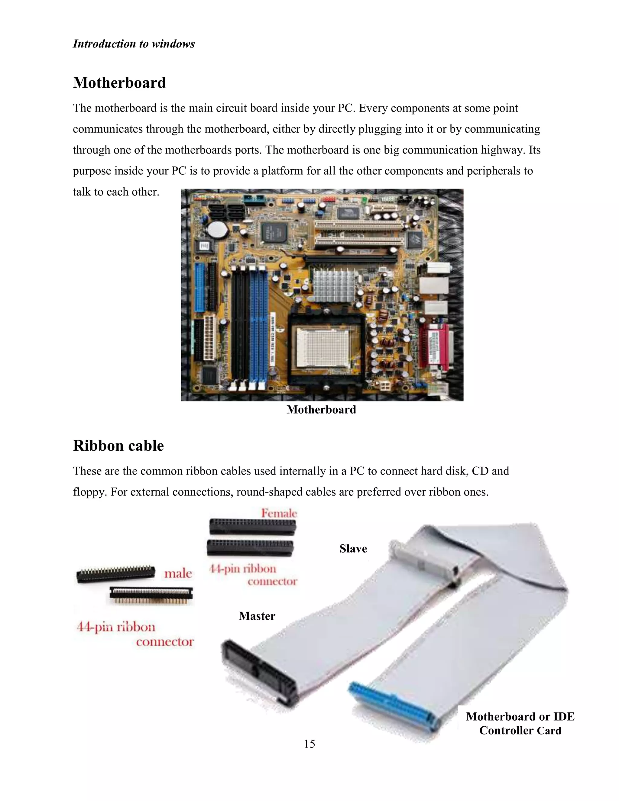 Introduction to windows
15
Motherboard
The motherboard is the main circuit board inside your PC. Every components at some point
communicates through the motherboard, either by directly plugging into it or by communicating
through one of the motherboards ports. The motherboard is one big communication highway. Its
purpose inside your PC is to provide a platform for all the other components and peripherals to
talk to each other.
Ribbon cable
These are the common ribbon cables used internally in a PC to connect hard disk, CD and
floppy. For external connections, round-shaped cables are preferred over ribbon ones.
Master
Slave
Motherboard or IDE
Controller Card
Motherboard
 