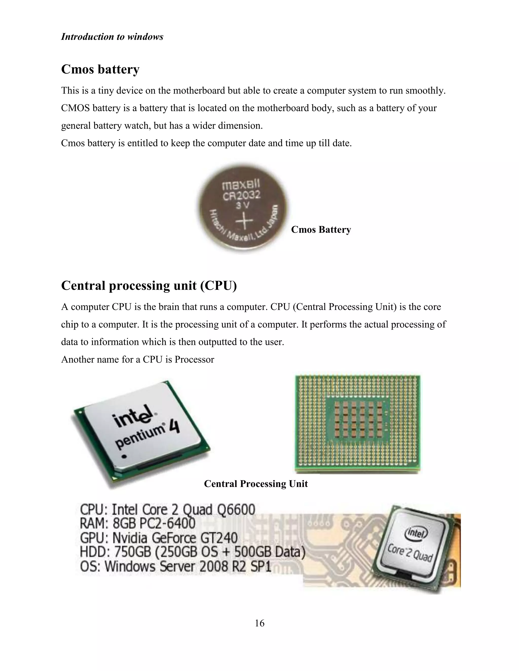 Introduction to windows
16
Cmos battery
This is a tiny device on the motherboard but able to create a computer system to run smoothly.
CMOS battery is a battery that is located on the motherboard body, such as a battery of your
general battery watch, but has a wider dimension.
Cmos battery is entitled to keep the computer date and time up till date.
Central processing unit (CPU)
A computer CPU is the brain that runs a computer. CPU (Central Processing Unit) is the core
chip to a computer. It is the processing unit of a computer. It performs the actual processing of
data to information which is then outputted to the user.
Another name for a CPU is Processor
Cmos Battery
Central Processing Unit
 