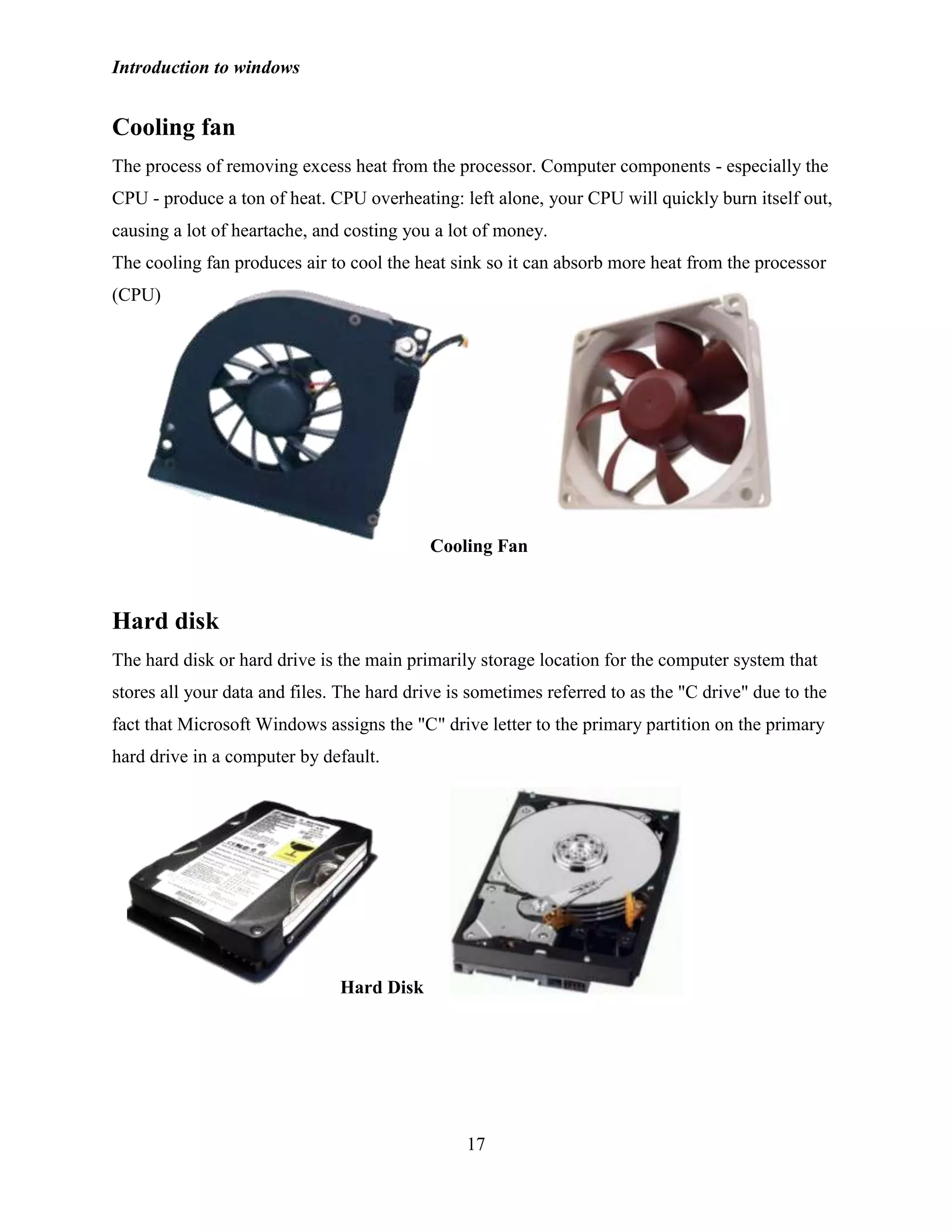 Introduction to windows
17
Cooling fan
The process of removing excess heat from the processor. Computer components - especially the
CPU - produce a ton of heat. CPU overheating: left alone, your CPU will quickly burn itself out,
causing a lot of heartache, and costing you a lot of money.
The cooling fan produces air to cool the heat sink so it can absorb more heat from the processor
(CPU)
Hard disk
The hard disk or hard drive is the main primarily storage location for the computer system that
stores all your data and files. The hard drive is sometimes referred to as the "C drive" due to the
fact that Microsoft Windows assigns the "C" drive letter to the primary partition on the primary
hard drive in a computer by default.
Hard Disk
Cooling Fan
 