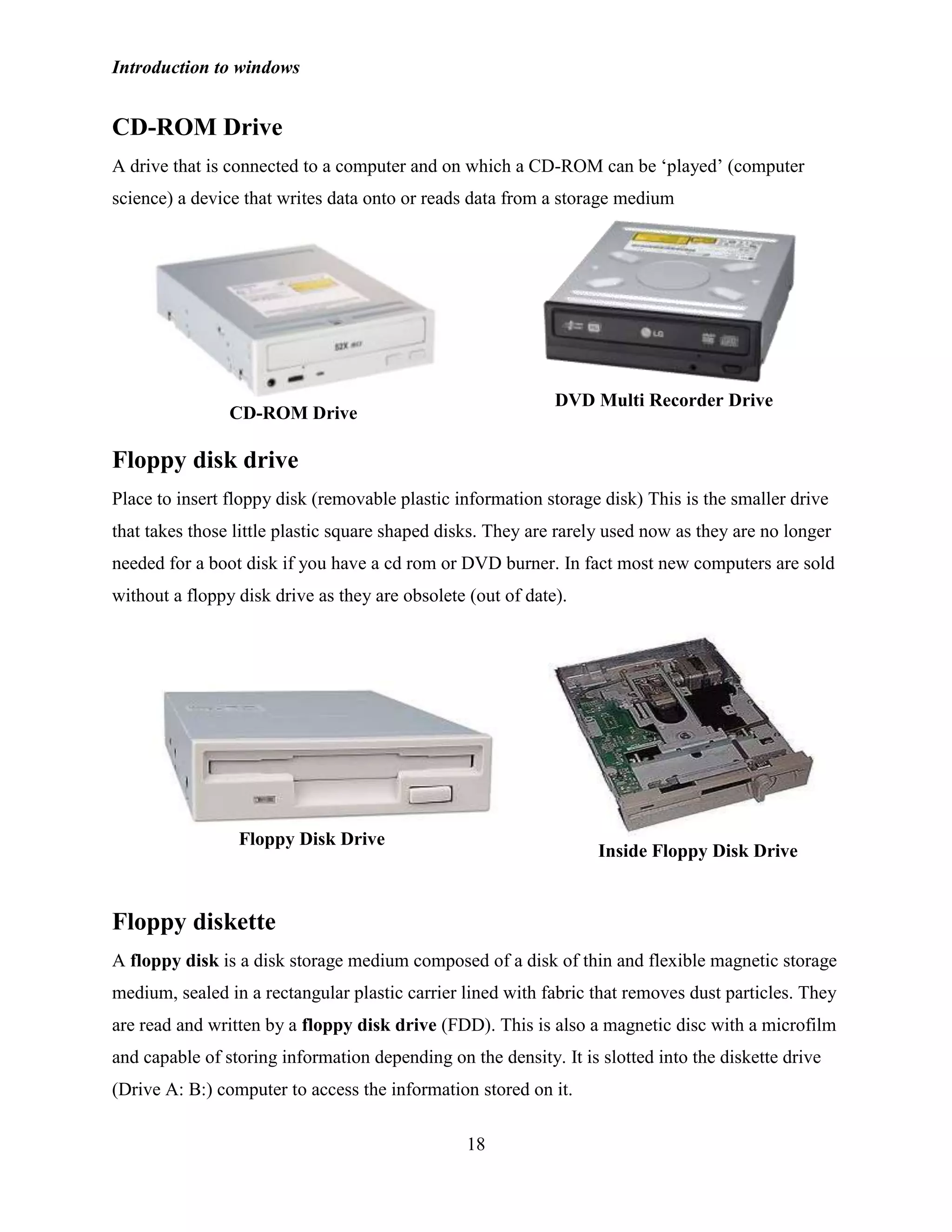 Introduction to windows
18
CD-ROM Drive
A drive that is connected to a computer and on which a CD-ROM can be ‗played‘ (computer
science) a device that writes data onto or reads data from a storage medium
Floppy disk drive
Place to insert floppy disk (removable plastic information storage disk) This is the smaller drive
that takes those little plastic square shaped disks. They are rarely used now as they are no longer
needed for a boot disk if you have a cd rom or DVD burner. In fact most new computers are sold
without a floppy disk drive as they are obsolete (out of date).
Floppy diskette
A floppy disk is a disk storage medium composed of a disk of thin and flexible magnetic storage
medium, sealed in a rectangular plastic carrier lined with fabric that removes dust particles. They
are read and written by a floppy disk drive (FDD). This is also a magnetic disc with a microfilm
and capable of storing information depending on the density. It is slotted into the diskette drive
(Drive A: B:) computer to access the information stored on it.
DVD Multi Recorder Drive
CD-ROM Drive
Inside Floppy Disk Drive
Floppy Disk Drive
 