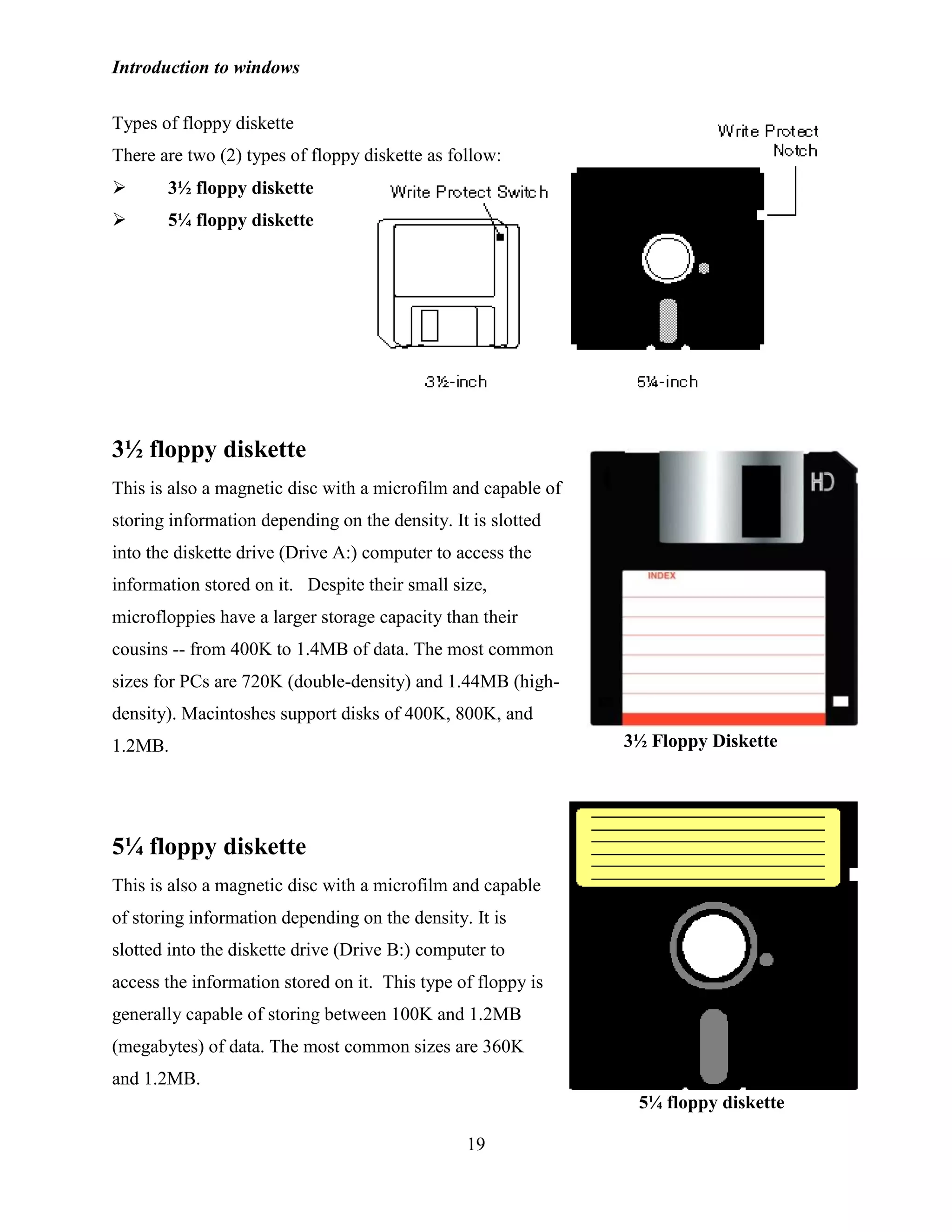 Introduction to windows
19
Types of floppy diskette
There are two (2) types of floppy diskette as follow:
 3½ floppy diskette
 5¼ floppy diskette
3½ floppy diskette
This is also a magnetic disc with a microfilm and capable of
storing information depending on the density. It is slotted
into the diskette drive (Drive A:) computer to access the
information stored on it. Despite their small size,
microfloppies have a larger storage capacity than their
cousins -- from 400K to 1.4MB of data. The most common
sizes for PCs are 720K (double-density) and 1.44MB (high-
density). Macintoshes support disks of 400K, 800K, and
1.2MB.
5¼ floppy diskette
This is also a magnetic disc with a microfilm and capable
of storing information depending on the density. It is
slotted into the diskette drive (Drive B:) computer to
access the information stored on it. This type of floppy is
generally capable of storing between 100K and 1.2MB
(megabytes) of data. The most common sizes are 360K
and 1.2MB.
3½ Floppy Diskette
5¼ floppy diskette
 