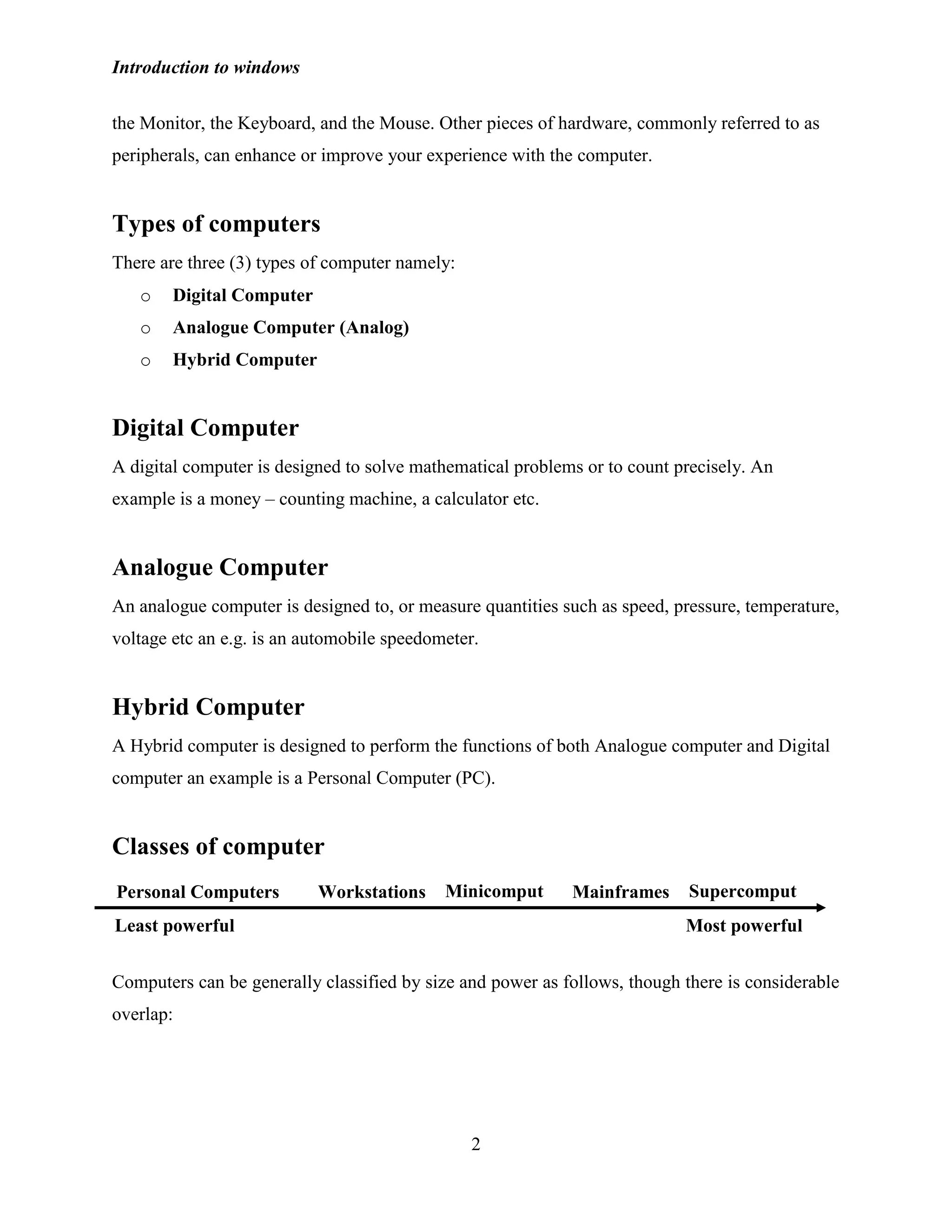 Introduction to windows
2
the Monitor, the Keyboard, and the Mouse. Other pieces of hardware, commonly referred to as
peripherals, can enhance or improve your experience with the computer.
Types of computers
There are three (3) types of computer namely:
o Digital Computer
o Analogue Computer (Analog)
o Hybrid Computer
Digital Computer
A digital computer is designed to solve mathematical problems or to count precisely. An
example is a money – counting machine, a calculator etc.
Analogue Computer
An analogue computer is designed to, or measure quantities such as speed, pressure, temperature,
voltage etc an e.g. is an automobile speedometer.
Hybrid Computer
A Hybrid computer is designed to perform the functions of both Analogue computer and Digital
computer an example is a Personal Computer (PC).
Classes of computer
Computers can be generally classified by size and power as follows, though there is considerable
overlap:
Supercomput
ers
Minicomput
ers
MainframesWorkstationsPersonal Computers
Least powerful Most powerful
 