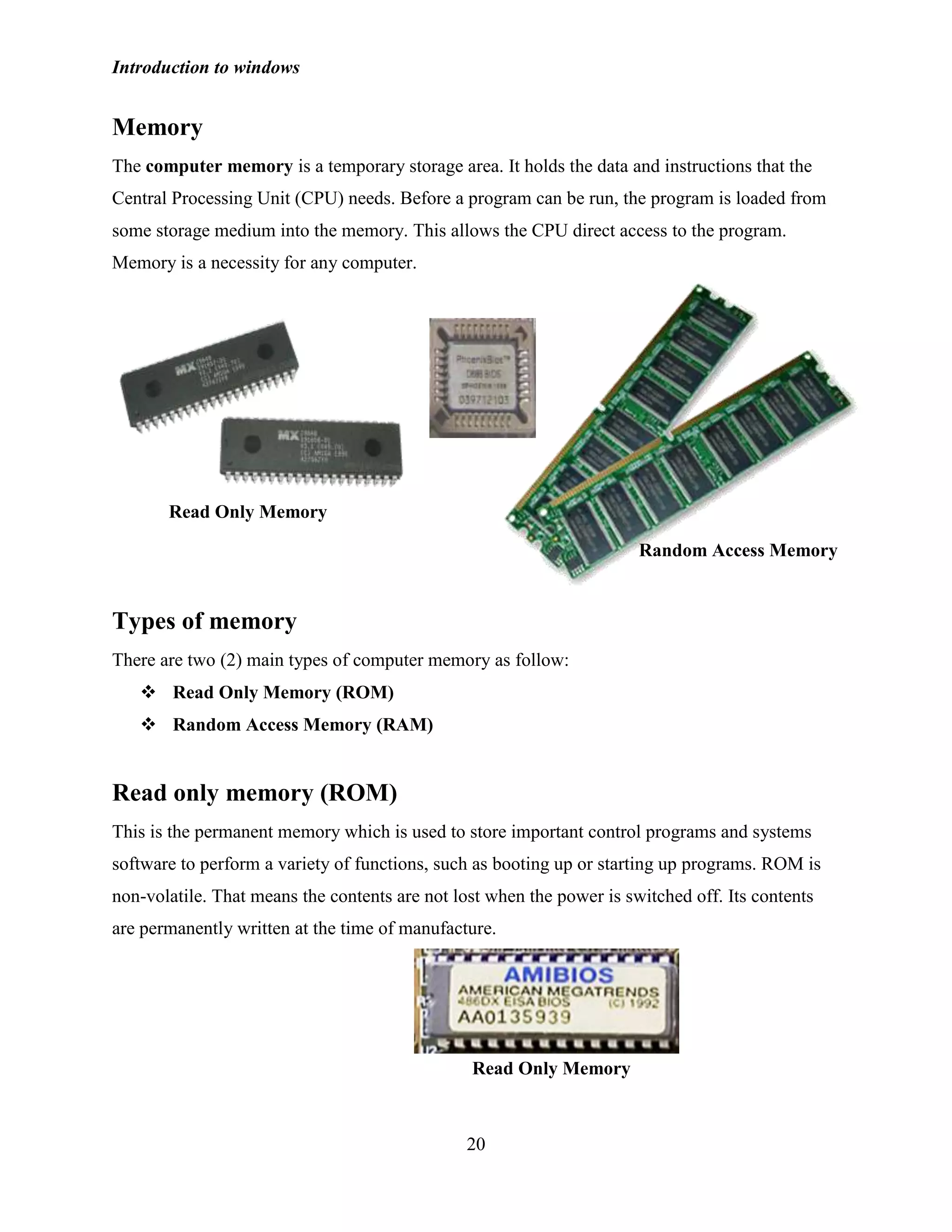 Introduction to windows
20
Memory
The computer memory is a temporary storage area. It holds the data and instructions that the
Central Processing Unit (CPU) needs. Before a program can be run, the program is loaded from
some storage medium into the memory. This allows the CPU direct access to the program.
Memory is a necessity for any computer.
Types of memory
There are two (2) main types of computer memory as follow:
 Read Only Memory (ROM)
 Random Access Memory (RAM)
Read only memory (ROM)
This is the permanent memory which is used to store important control programs and systems
software to perform a variety of functions, such as booting up or starting up programs. ROM is
non-volatile. That means the contents are not lost when the power is switched off. Its contents
are permanently written at the time of manufacture.
Random Access Memory
Read Only Memory
Read Only Memory
 