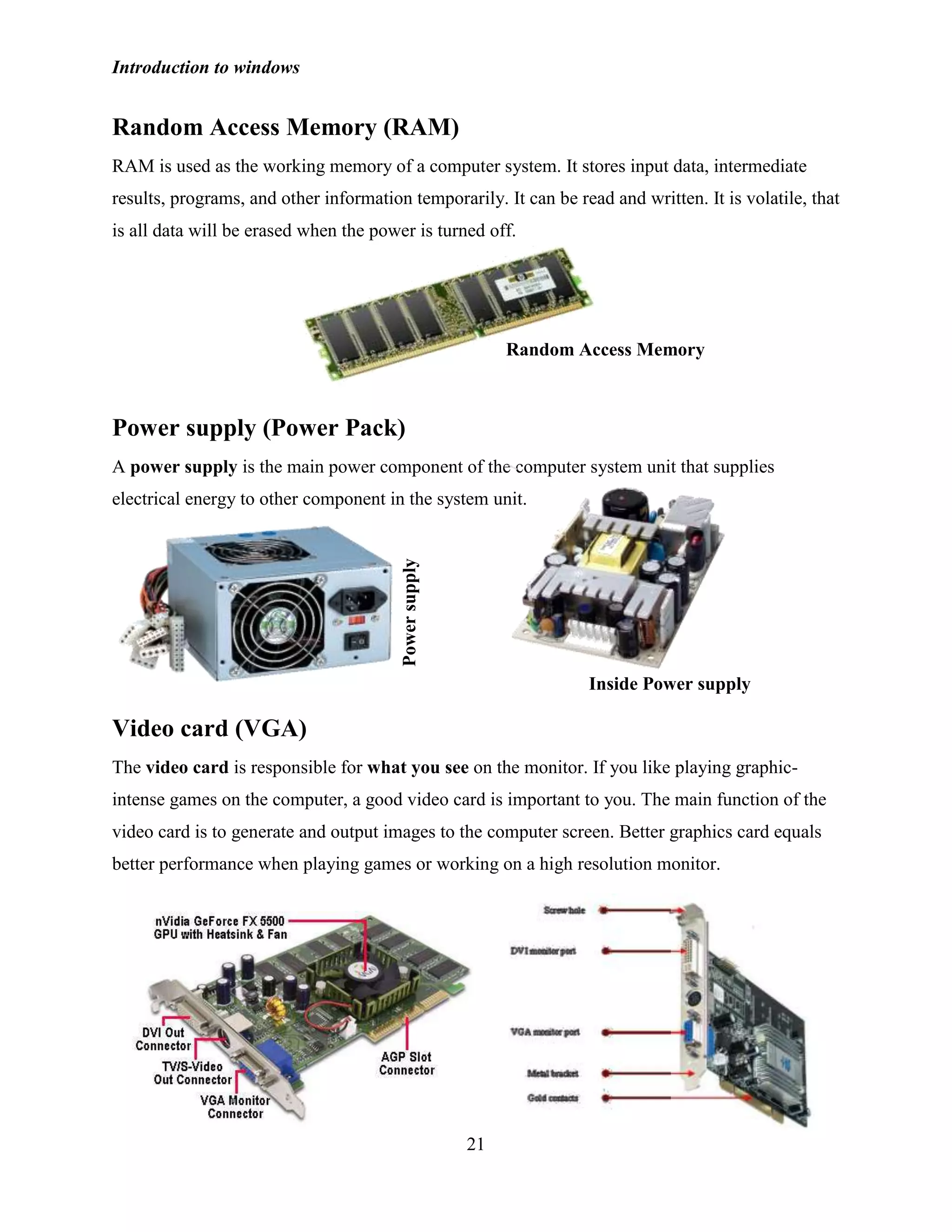 Introduction to windows
21
Random Access Memory (RAM)
RAM is used as the working memory of a computer system. It stores input data, intermediate
results, programs, and other information temporarily. It can be read and written. It is volatile, that
is all data will be erased when the power is turned off.
Power supply (Power Pack)
A power supply is the main power component of the computer system unit that supplies
electrical energy to other component in the system unit.
Video card (VGA)
The video card is responsible for what you see on the monitor. If you like playing graphic-
intense games on the computer, a good video card is important to you. The main function of the
video card is to generate and output images to the computer screen. Better graphics card equals
better performance when playing games or working on a high resolution monitor.
Random Access Memory
Powersupply
Inside Power supply
 