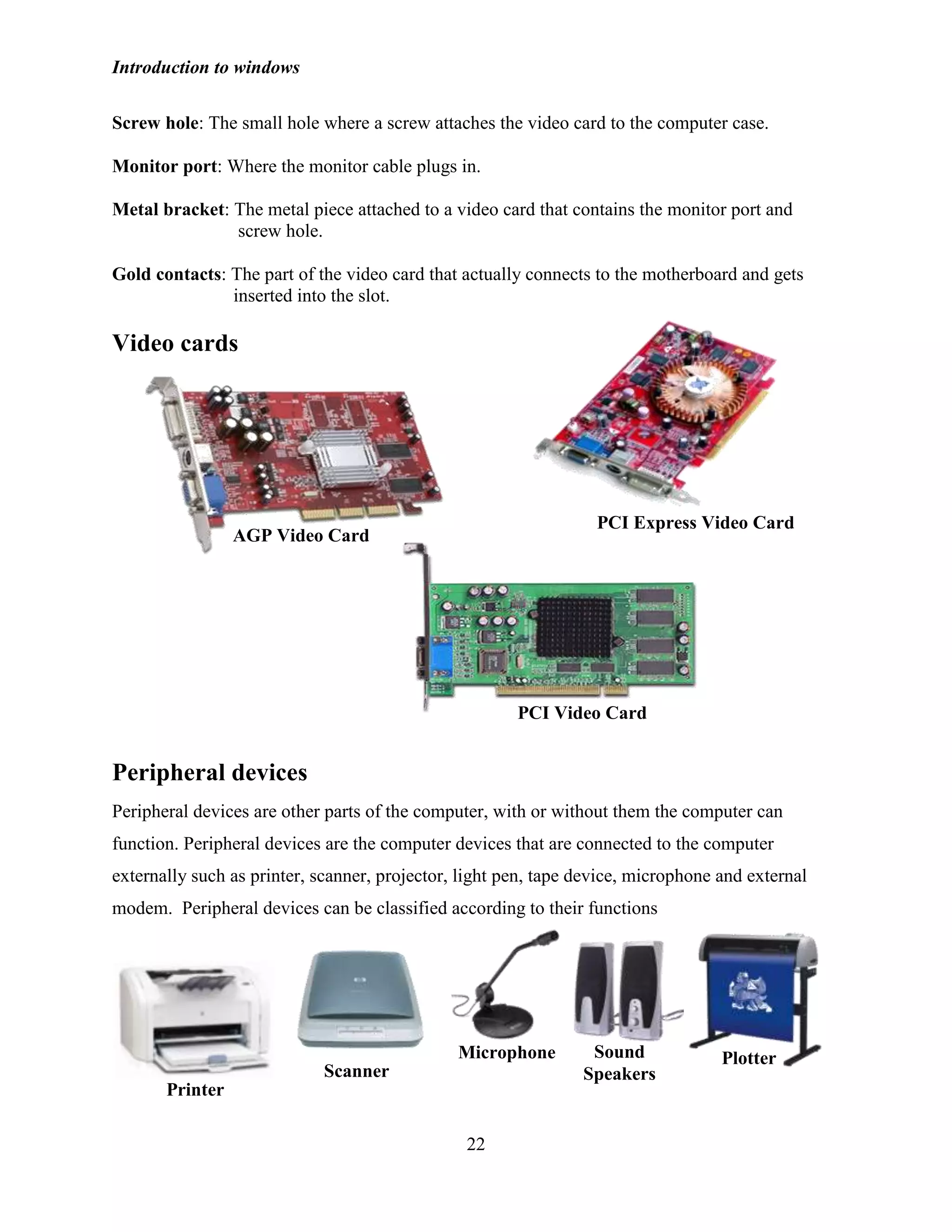 Introduction to windows
22
Screw hole: The small hole where a screw attaches the video card to the computer case.
Monitor port: Where the monitor cable plugs in.
Metal bracket: The metal piece attached to a video card that contains the monitor port and
screw hole.
Gold contacts: The part of the video card that actually connects to the motherboard and gets
inserted into the slot.
Video cards
Peripheral devices
Peripheral devices are other parts of the computer, with or without them the computer can
function. Peripheral devices are the computer devices that are connected to the computer
externally such as printer, scanner, projector, light pen, tape device, microphone and external
modem. Peripheral devices can be classified according to their functions
Printer
Scanner
Microphone Sound
Speakers
Plotter
AGP Video Card
PCI Express Video Card
PCI Video Card
 