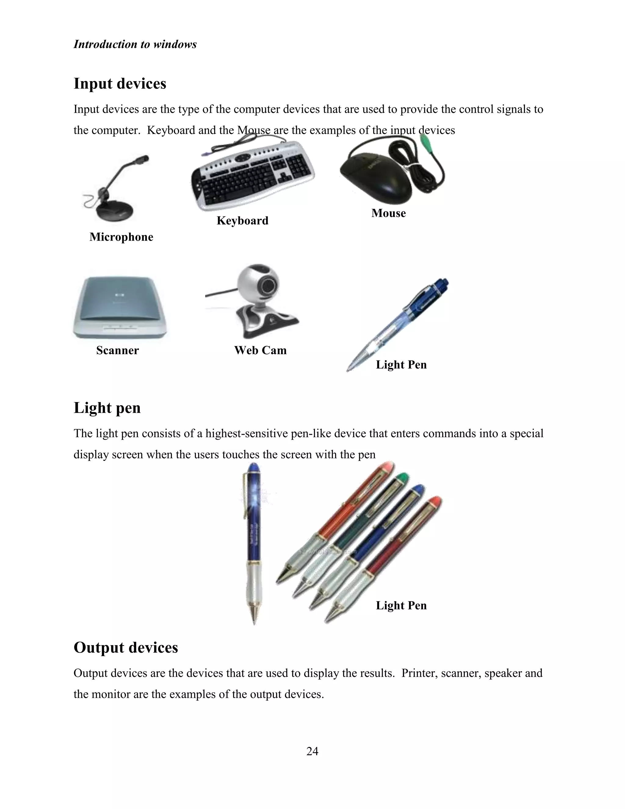 Introduction to windows
24
Input devices
Input devices are the type of the computer devices that are used to provide the control signals to
the computer. Keyboard and the Mouse are the examples of the input devices
Light pen
The light pen consists of a highest-sensitive pen-like device that enters commands into a special
display screen when the users touches the screen with the pen
Output devices
Output devices are the devices that are used to display the results. Printer, scanner, speaker and
the monitor are the examples of the output devices.
Microphone
Keyboard
Mouse
Scanner Web Cam
Light Pen
Light Pen
 