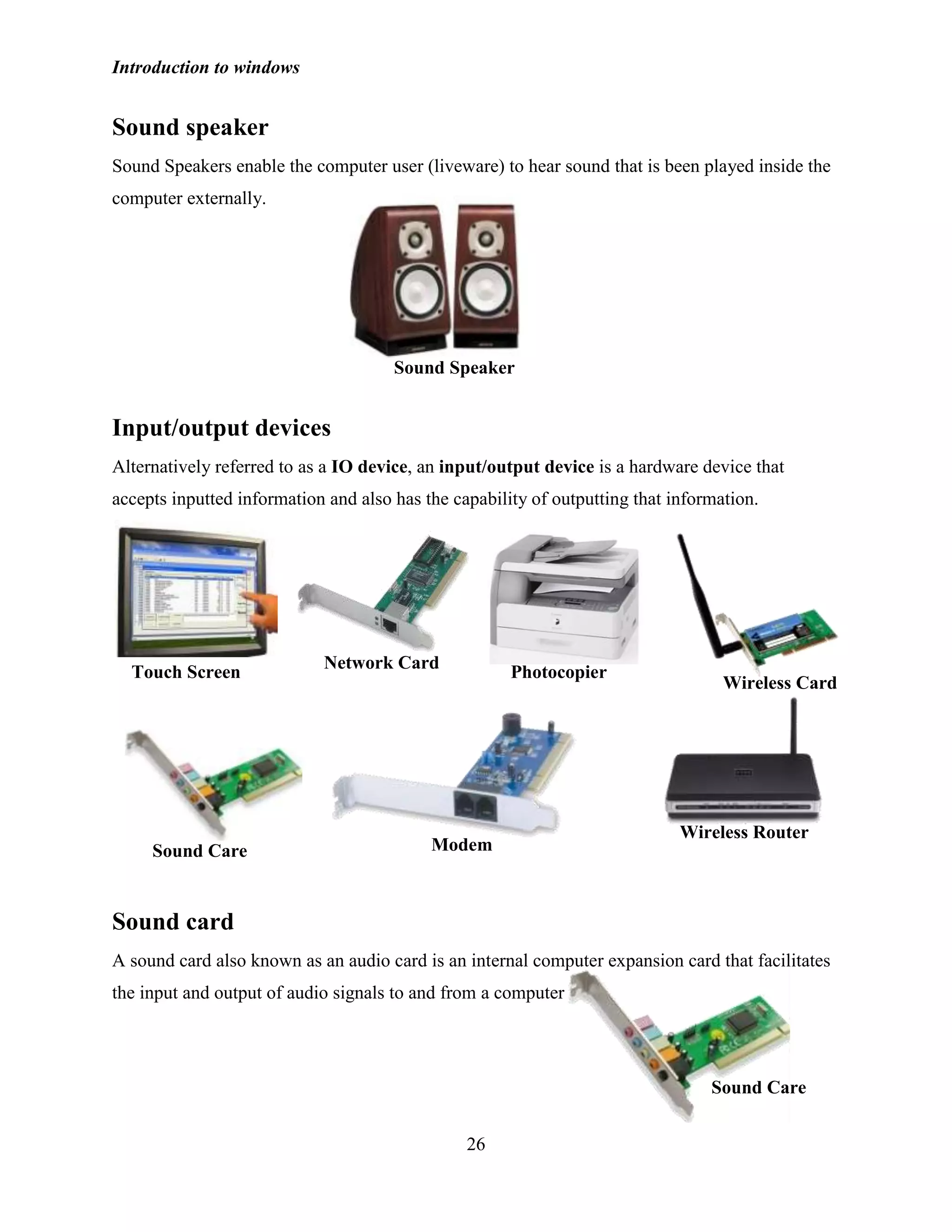 Introduction to windows
26
Sound speaker
Sound Speakers enable the computer user (liveware) to hear sound that is been played inside the
computer externally.
Input/output devices
Alternatively referred to as a IO device, an input/output device is a hardware device that
accepts inputted information and also has the capability of outputting that information.
Sound card
A sound card also known as an audio card is an internal computer expansion card that facilitates
the input and output of audio signals to and from a computer
Sound Speaker
Touch Screen
Network Card
Photocopier
Wireless Card
Sound Care Modem
Wireless Router
Sound Care
 