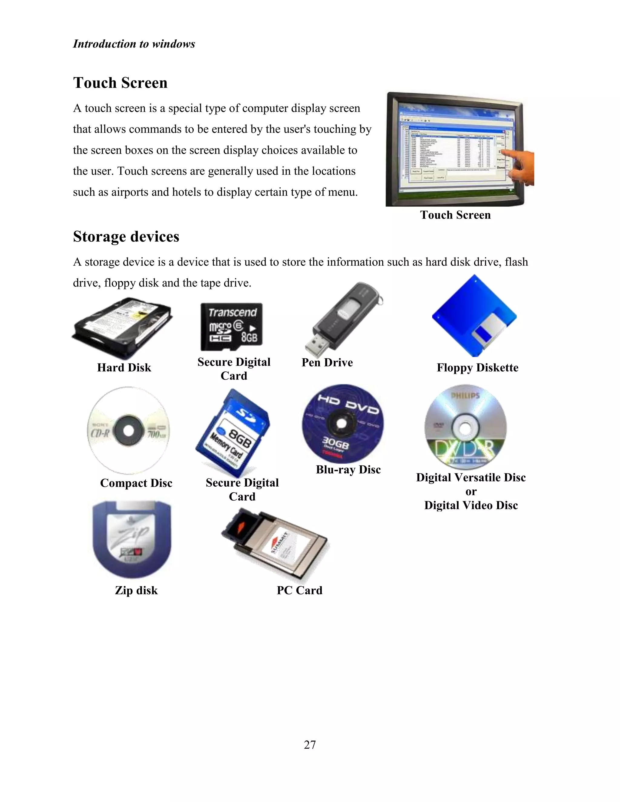 Introduction to windows
27
Touch Screen
A touch screen is a special type of computer display screen
that allows commands to be entered by the user's touching by
the screen boxes on the screen display choices available to
the user. Touch screens are generally used in the locations
such as airports and hotels to display certain type of menu.
Storage devices
A storage device is a device that is used to store the information such as hard disk drive, flash
drive, floppy disk and the tape drive.
Touch Screen
Hard Disk Secure Digital
Card
Pen Drive Floppy Diskette
Digital Versatile Disc
or
Digital Video Disc
Blu-ray Disc
Zip disk
Compact Disc
PC Card
Secure Digital
Card
 