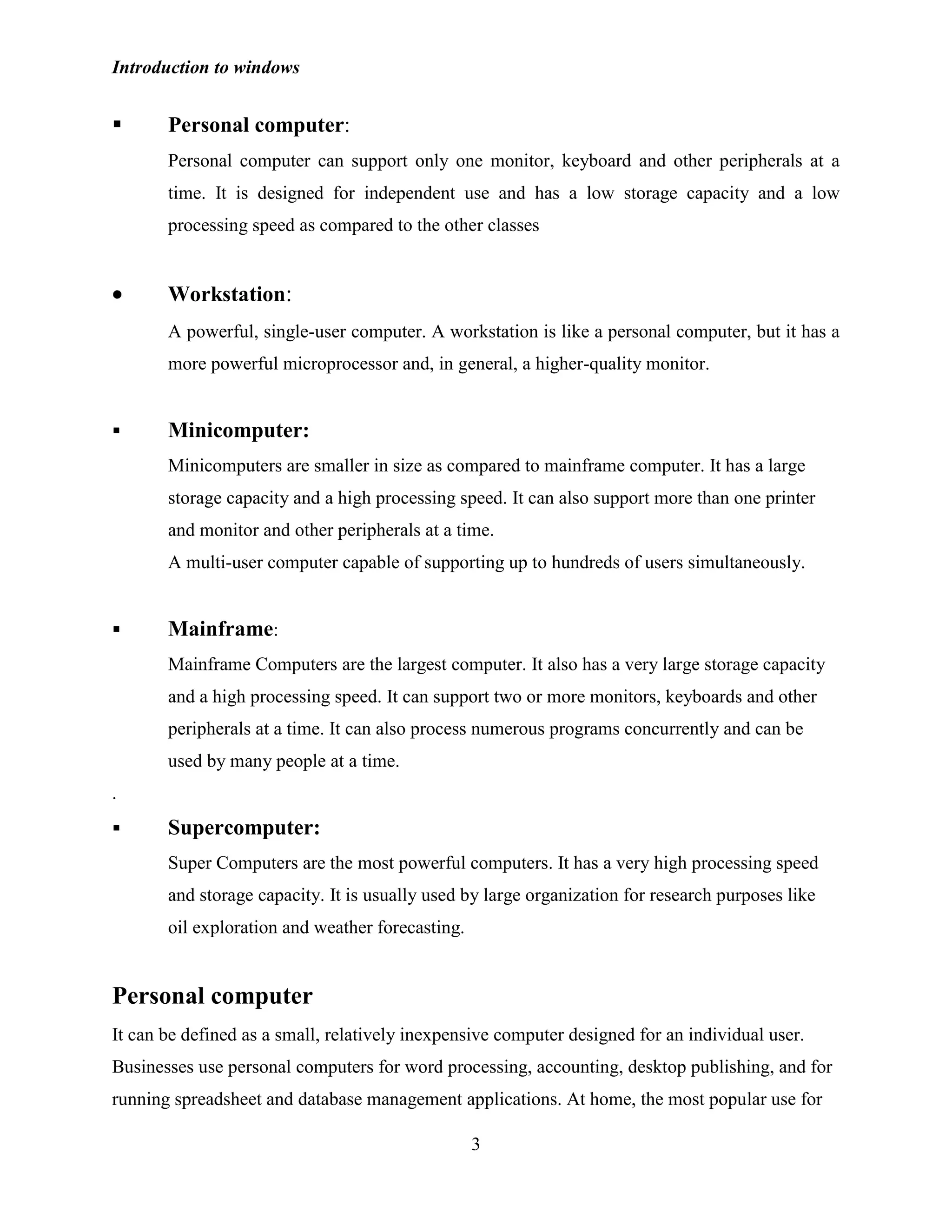 Introduction to windows
3
 Personal computer:
Personal computer can support only one monitor, keyboard and other peripherals at a
time. It is designed for independent use and has a low storage capacity and a low
processing speed as compared to the other classes
Workstation:
A powerful, single-user computer. A workstation is like a personal computer, but it has a
more powerful microprocessor and, in general, a higher-quality monitor.
 Minicomputer:
Minicomputers are smaller in size as compared to mainframe computer. It has a large
storage capacity and a high processing speed. It can also support more than one printer
and monitor and other peripherals at a time.
A multi-user computer capable of supporting up to hundreds of users simultaneously.
 Mainframe:
Mainframe Computers are the largest computer. It also has a very large storage capacity
and a high processing speed. It can support two or more monitors, keyboards and other
peripherals at a time. It can also process numerous programs concurrently and can be
used by many people at a time.
.
 Supercomputer:
Super Computers are the most powerful computers. It has a very high processing speed
and storage capacity. It is usually used by large organization for research purposes like
oil exploration and weather forecasting.
Personal computer
It can be defined as a small, relatively inexpensive computer designed for an individual user.
Businesses use personal computers for word processing, accounting, desktop publishing, and for
running spreadsheet and database management applications. At home, the most popular use for
 