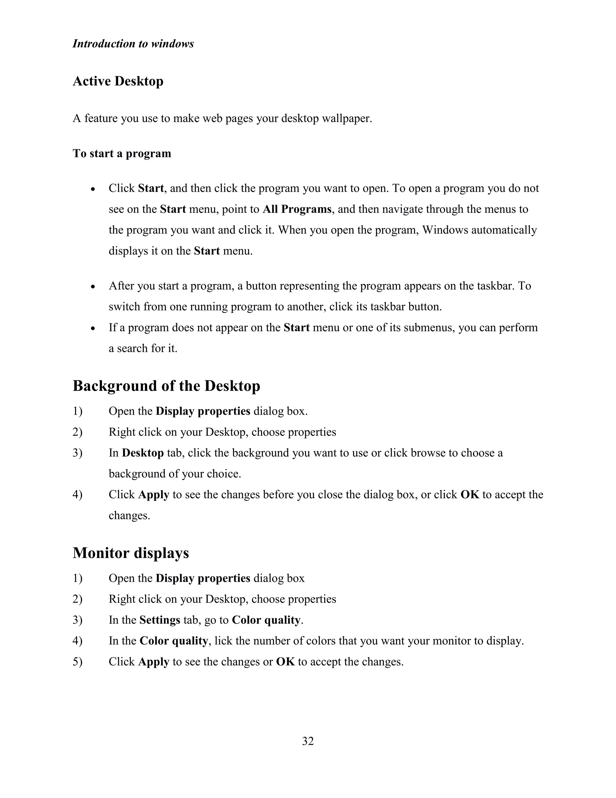 Introduction to windows
32
Active Desktop
A feature you use to make web pages your desktop wallpaper.
To start a program
Click Start, and then click the program you want to open. To open a program you do not
see on the Start menu, point to All Programs, and then navigate through the menus to
the program you want and click it. When you open the program, Windows automatically
displays it on the Start menu.
After you start a program, a button representing the program appears on the taskbar. To
switch from one running program to another, click its taskbar button.
If a program does not appear on the Start menu or one of its submenus, you can perform
a search for it.
Background of the Desktop
1) Open the Display properties dialog box.
2) Right click on your Desktop, choose properties
3) In Desktop tab, click the background you want to use or click browse to choose a
background of your choice.
4) Click Apply to see the changes before you close the dialog box, or click OK to accept the
changes.
Monitor displays
1) Open the Display properties dialog box
2) Right click on your Desktop, choose properties
3) In the Settings tab, go to Color quality.
4) In the Color quality, lick the number of colors that you want your monitor to display.
5) Click Apply to see the changes or OK to accept the changes.
 