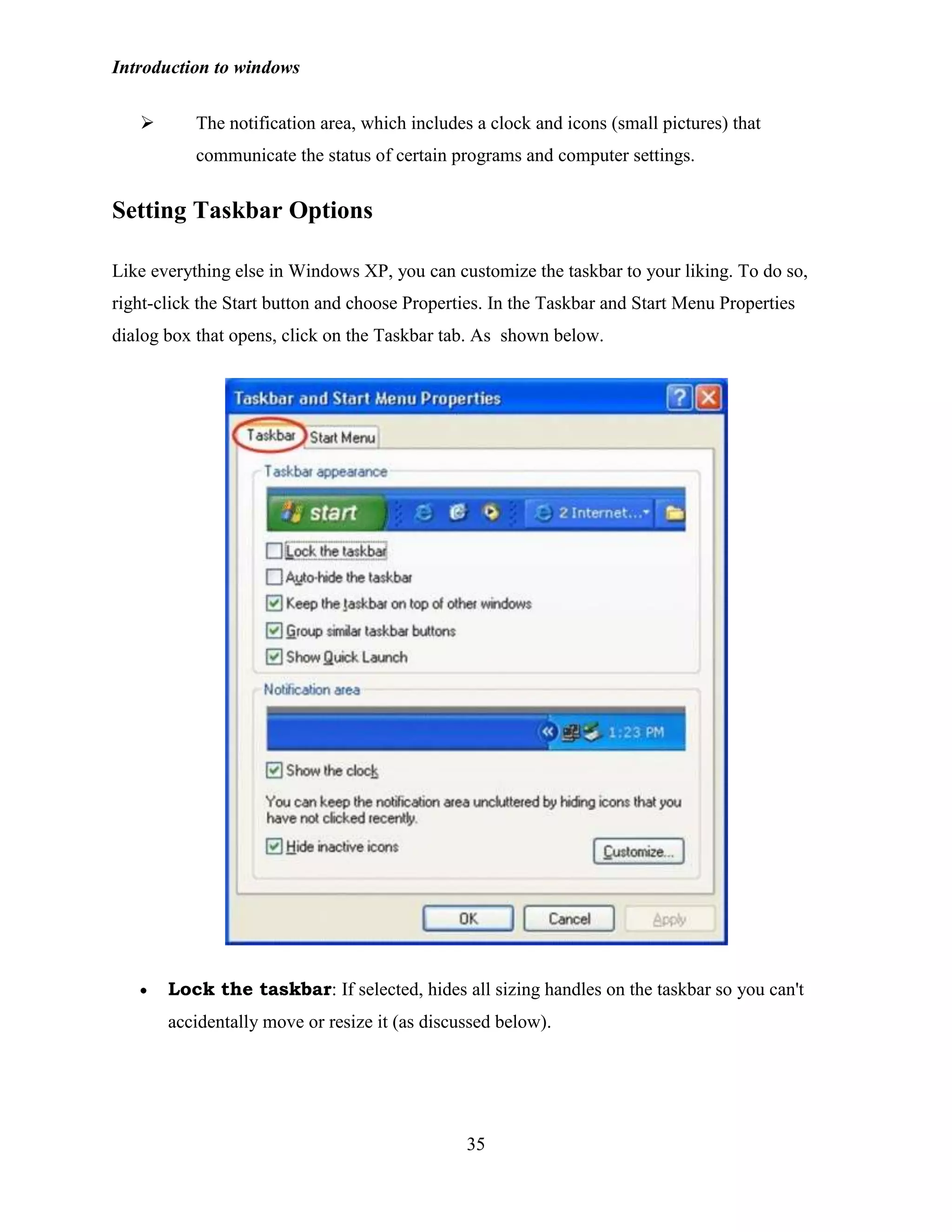 Introduction to windows
35
 The notification area, which includes a clock and icons (small pictures) that
communicate the status of certain programs and computer settings.
Setting Taskbar Options
Like everything else in Windows XP, you can customize the taskbar to your liking. To do so,
right-click the Start button and choose Properties. In the Taskbar and Start Menu Properties
dialog box that opens, click on the Taskbar tab. As shown below.
Lock the taskbar: If selected, hides all sizing handles on the taskbar so you can't
accidentally move or resize it (as discussed below).
 