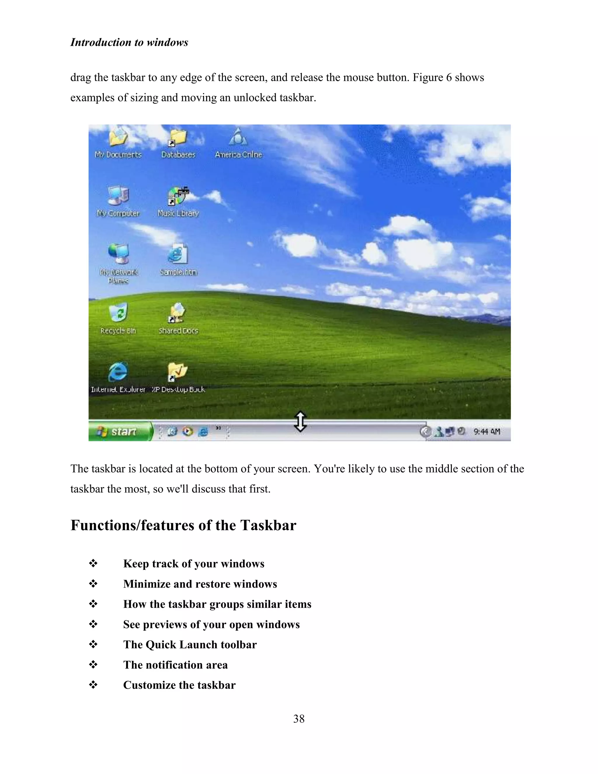 Introduction to windows
38
drag the taskbar to any edge of the screen, and release the mouse button. Figure 6 shows
examples of sizing and moving an unlocked taskbar.
The taskbar is located at the bottom of your screen. You're likely to use the middle section of the
taskbar the most, so we'll discuss that first.
Functions/features of the Taskbar
 Keep track of your windows
 Minimize and restore windows
 How the taskbar groups similar items
 See previews of your open windows
 The Quick Launch toolbar
 The notification area
 Customize the taskbar
 