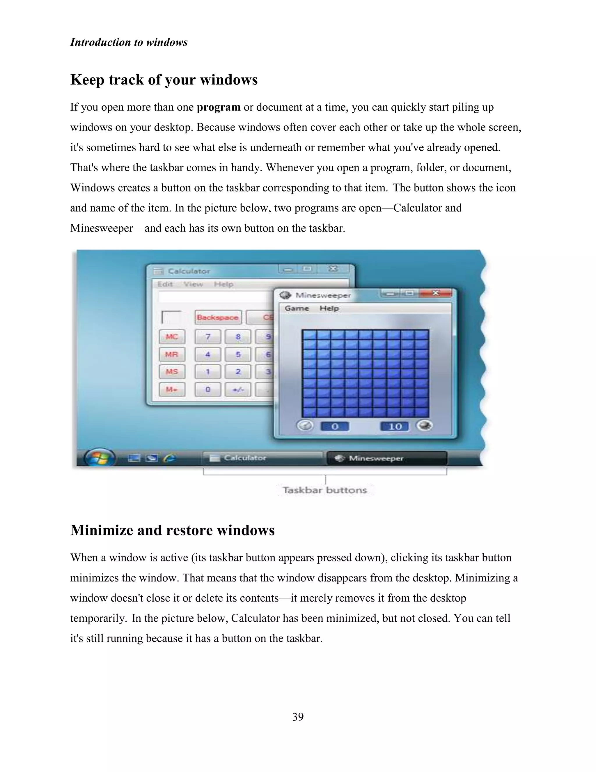 Introduction to windows
39
Keep track of your windows
If you open more than one program or document at a time, you can quickly start piling up
windows on your desktop. Because windows often cover each other or take up the whole screen,
it's sometimes hard to see what else is underneath or remember what you've already opened.
That's where the taskbar comes in handy. Whenever you open a program, folder, or document,
Windows creates a button on the taskbar corresponding to that item. The button shows the icon
and name of the item. In the picture below, two programs are open—Calculator and
Minesweeper—and each has its own button on the taskbar.
Minimize and restore windows
When a window is active (its taskbar button appears pressed down), clicking its taskbar button
minimizes the window. That means that the window disappears from the desktop. Minimizing a
window doesn't close it or delete its contents—it merely removes it from the desktop
temporarily. In the picture below, Calculator has been minimized, but not closed. You can tell
it's still running because it has a button on the taskbar.
 