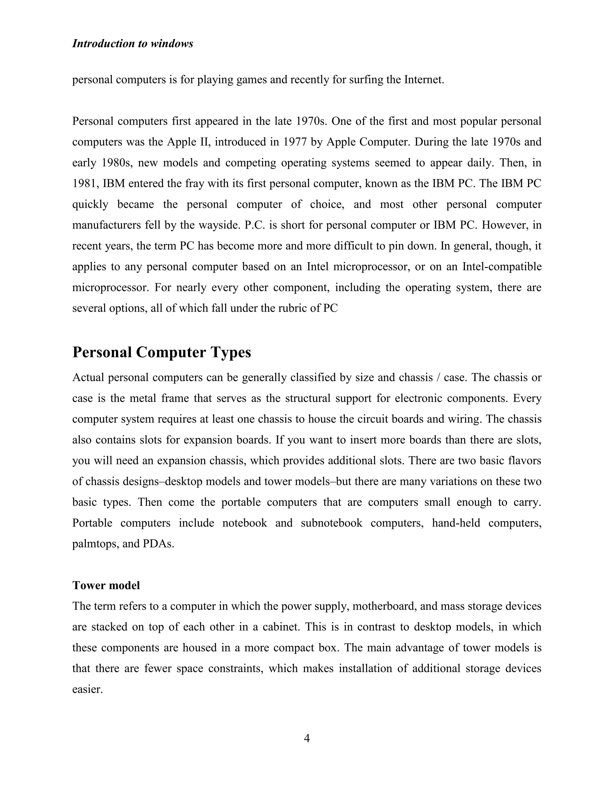 Introduction to windows
4
personal computers is for playing games and recently for surfing the Internet.
Personal computers first appeared in the late 1970s. One of the first and most popular personal
computers was the Apple II, introduced in 1977 by Apple Computer. During the late 1970s and
early 1980s, new models and competing operating systems seemed to appear daily. Then, in
1981, IBM entered the fray with its first personal computer, known as the IBM PC. The IBM PC
quickly became the personal computer of choice, and most other personal computer
manufacturers fell by the wayside. P.C. is short for personal computer or IBM PC. However, in
recent years, the term PC has become more and more difficult to pin down. In general, though, it
applies to any personal computer based on an Intel microprocessor, or on an Intel-compatible
microprocessor. For nearly every other component, including the operating system, there are
several options, all of which fall under the rubric of PC
Personal Computer Types
Actual personal computers can be generally classified by size and chassis / case. The chassis or
case is the metal frame that serves as the structural support for electronic components. Every
computer system requires at least one chassis to house the circuit boards and wiring. The chassis
also contains slots for expansion boards. If you want to insert more boards than there are slots,
you will need an expansion chassis, which provides additional slots. There are two basic flavors
of chassis designs–desktop models and tower models–but there are many variations on these two
basic types. Then come the portable computers that are computers small enough to carry.
Portable computers include notebook and subnotebook computers, hand-held computers,
palmtops, and PDAs.
Tower model
The term refers to a computer in which the power supply, motherboard, and mass storage devices
are stacked on top of each other in a cabinet. This is in contrast to desktop models, in which
these components are housed in a more compact box. The main advantage of tower models is
that there are fewer space constraints, which makes installation of additional storage devices
easier.
 