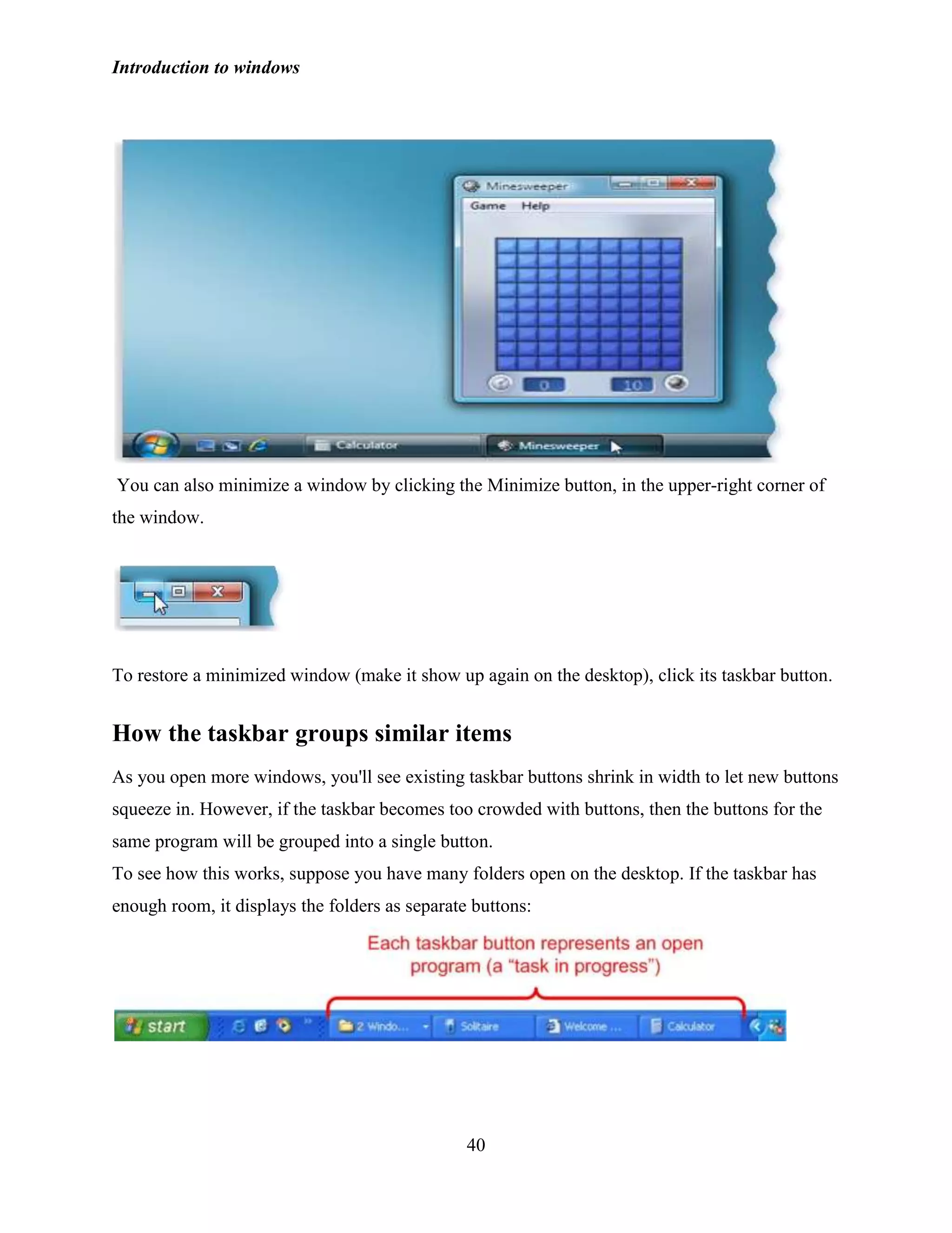 Introduction to windows
40
You can also minimize a window by clicking the Minimize button, in the upper-right corner of
the window.
To restore a minimized window (make it show up again on the desktop), click its taskbar button.
How the taskbar groups similar items
As you open more windows, you'll see existing taskbar buttons shrink in width to let new buttons
squeeze in. However, if the taskbar becomes too crowded with buttons, then the buttons for the
same program will be grouped into a single button.
To see how this works, suppose you have many folders open on the desktop. If the taskbar has
enough room, it displays the folders as separate buttons:
 