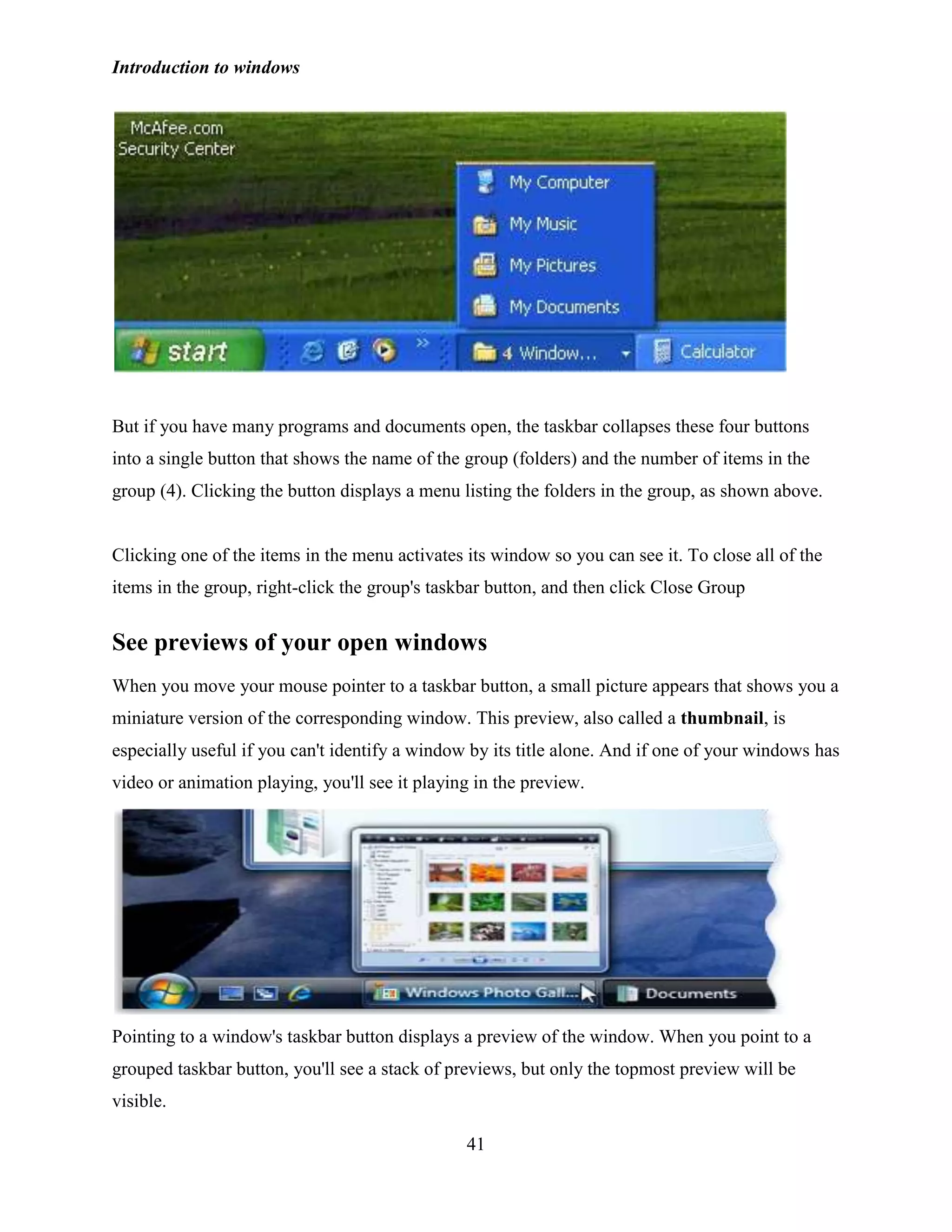 Introduction to windows
41
But if you have many programs and documents open, the taskbar collapses these four buttons
into a single button that shows the name of the group (folders) and the number of items in the
group (4). Clicking the button displays a menu listing the folders in the group, as shown above.
Clicking one of the items in the menu activates its window so you can see it. To close all of the
items in the group, right-click the group's taskbar button, and then click Close Group
See previews of your open windows
When you move your mouse pointer to a taskbar button, a small picture appears that shows you a
miniature version of the corresponding window. This preview, also called a thumbnail, is
especially useful if you can't identify a window by its title alone. And if one of your windows has
video or animation playing, you'll see it playing in the preview.
Pointing to a window's taskbar button displays a preview of the window. When you point to a
grouped taskbar button, you'll see a stack of previews, but only the topmost preview will be
visible.
 