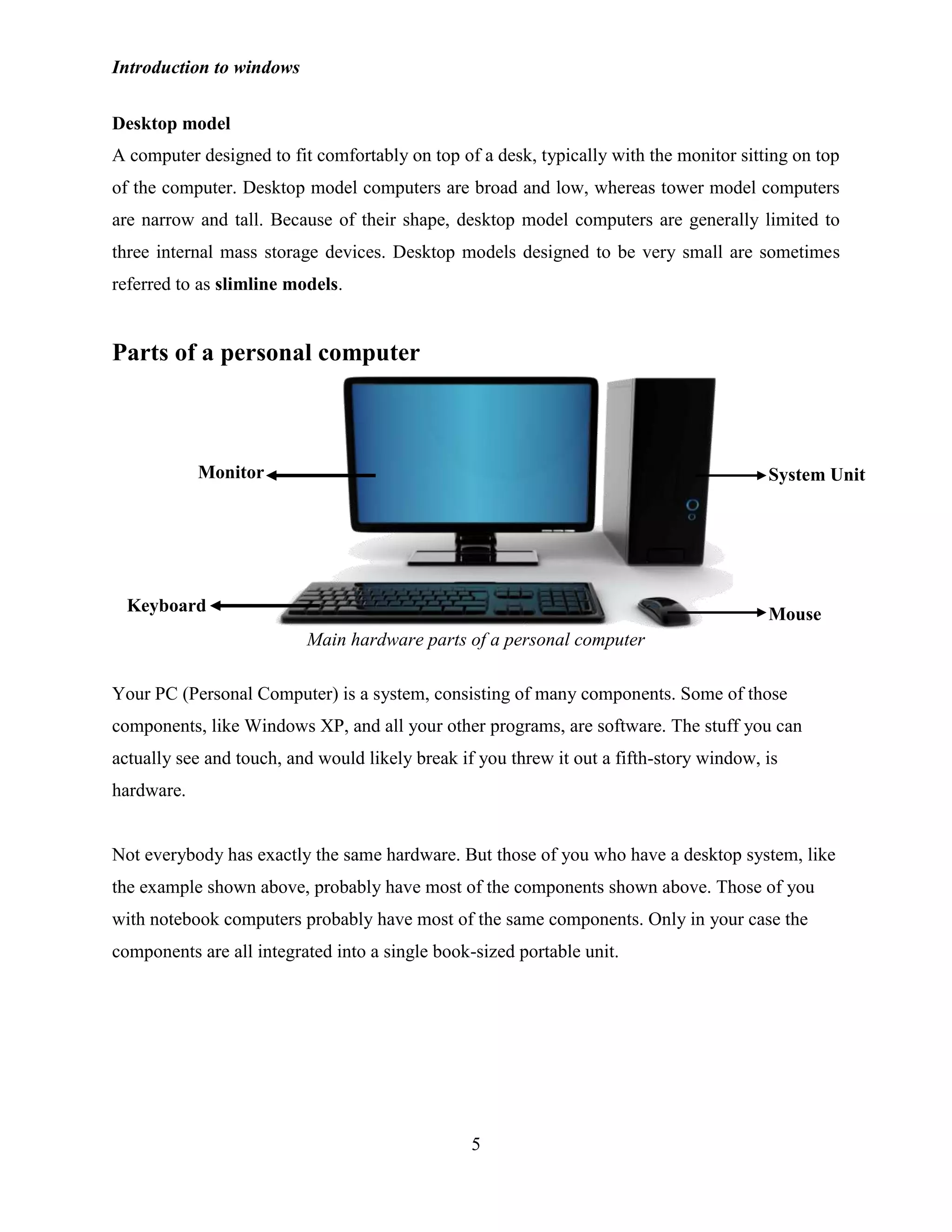 Introduction to windows
5
Desktop model
A computer designed to fit comfortably on top of a desk, typically with the monitor sitting on top
of the computer. Desktop model computers are broad and low, whereas tower model computers
are narrow and tall. Because of their shape, desktop model computers are generally limited to
three internal mass storage devices. Desktop models designed to be very small are sometimes
referred to as slimline models.
Parts of a personal computer
Main hardware parts of a personal computer
Your PC (Personal Computer) is a system, consisting of many components. Some of those
components, like Windows XP, and all your other programs, are software. The stuff you can
actually see and touch, and would likely break if you threw it out a fifth-story window, is
hardware.
Not everybody has exactly the same hardware. But those of you who have a desktop system, like
the example shown above, probably have most of the components shown above. Those of you
with notebook computers probably have most of the same components. Only in your case the
components are all integrated into a single book-sized portable unit.
Monitor
Keyboard
System Unit
Mouse
 