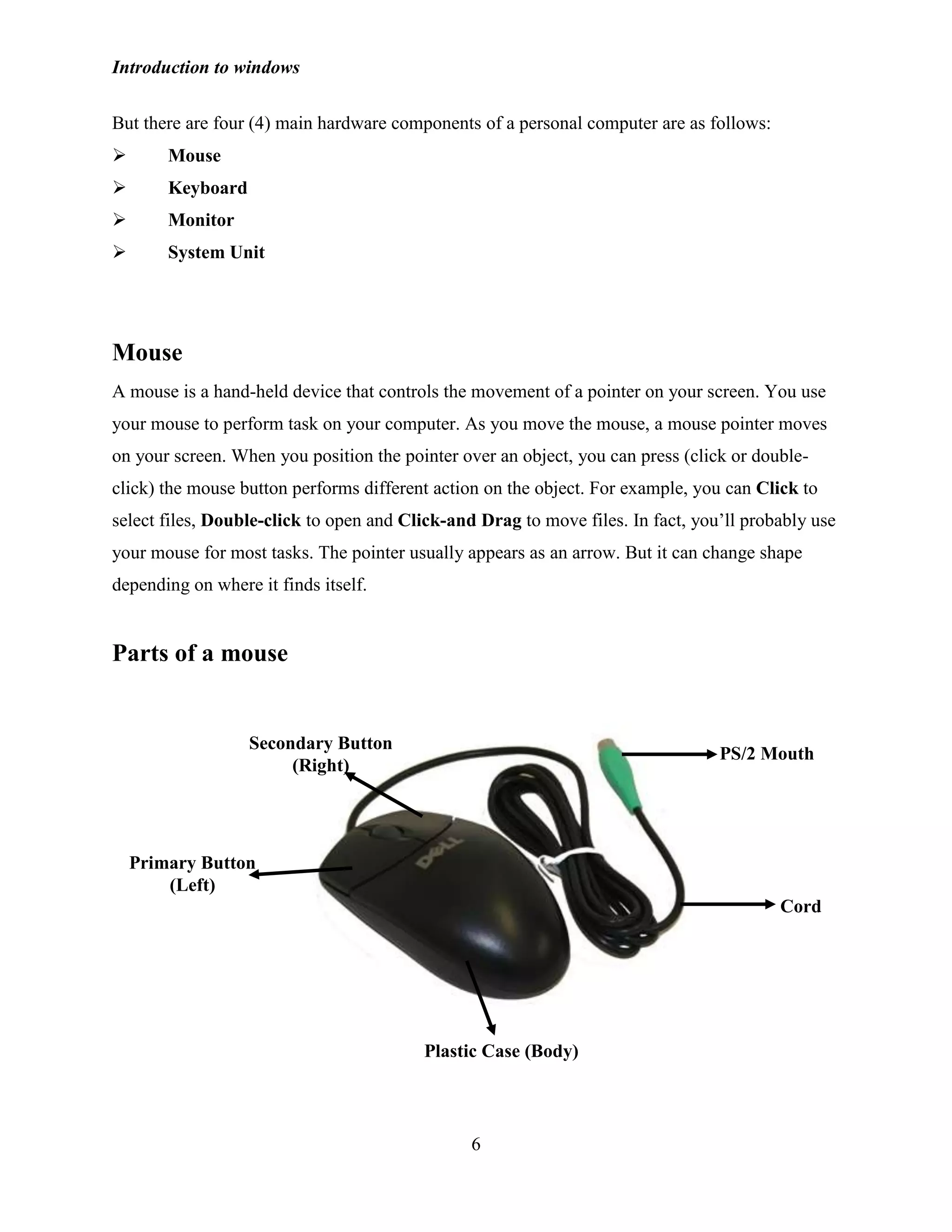 Introduction to windows
6
But there are four (4) main hardware components of a personal computer are as follows:
 Mouse
 Keyboard
 Monitor
 System Unit
Mouse
A mouse is a hand-held device that controls the movement of a pointer on your screen. You use
your mouse to perform task on your computer. As you move the mouse, a mouse pointer moves
on your screen. When you position the pointer over an object, you can press (click or double-
click) the mouse button performs different action on the object. For example, you can Click to
select files, Double-click to open and Click-and Drag to move files. In fact, you‘ll probably use
your mouse for most tasks. The pointer usually appears as an arrow. But it can change shape
depending on where it finds itself.
Parts of a mouse
Plastic Case (Body)
Primary Button
(Left)
Cord
PS/2 Mouth
Secondary Button
(Right)
 