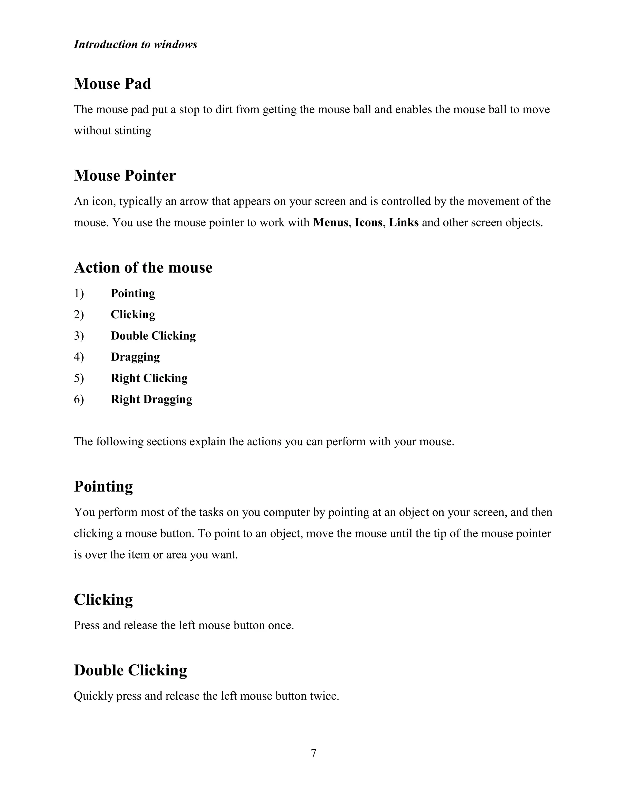 Introduction to windows
7
Mouse Pad
The mouse pad put a stop to dirt from getting the mouse ball and enables the mouse ball to move
without stinting
Mouse Pointer
An icon, typically an arrow that appears on your screen and is controlled by the movement of the
mouse. You use the mouse pointer to work with Menus, Icons, Links and other screen objects.
Action of the mouse
1) Pointing
2) Clicking
3) Double Clicking
4) Dragging
5) Right Clicking
6) Right Dragging
The following sections explain the actions you can perform with your mouse.
Pointing
You perform most of the tasks on you computer by pointing at an object on your screen, and then
clicking a mouse button. To point to an object, move the mouse until the tip of the mouse pointer
is over the item or area you want.
Clicking
Press and release the left mouse button once.
Double Clicking
Quickly press and release the left mouse button twice.
 