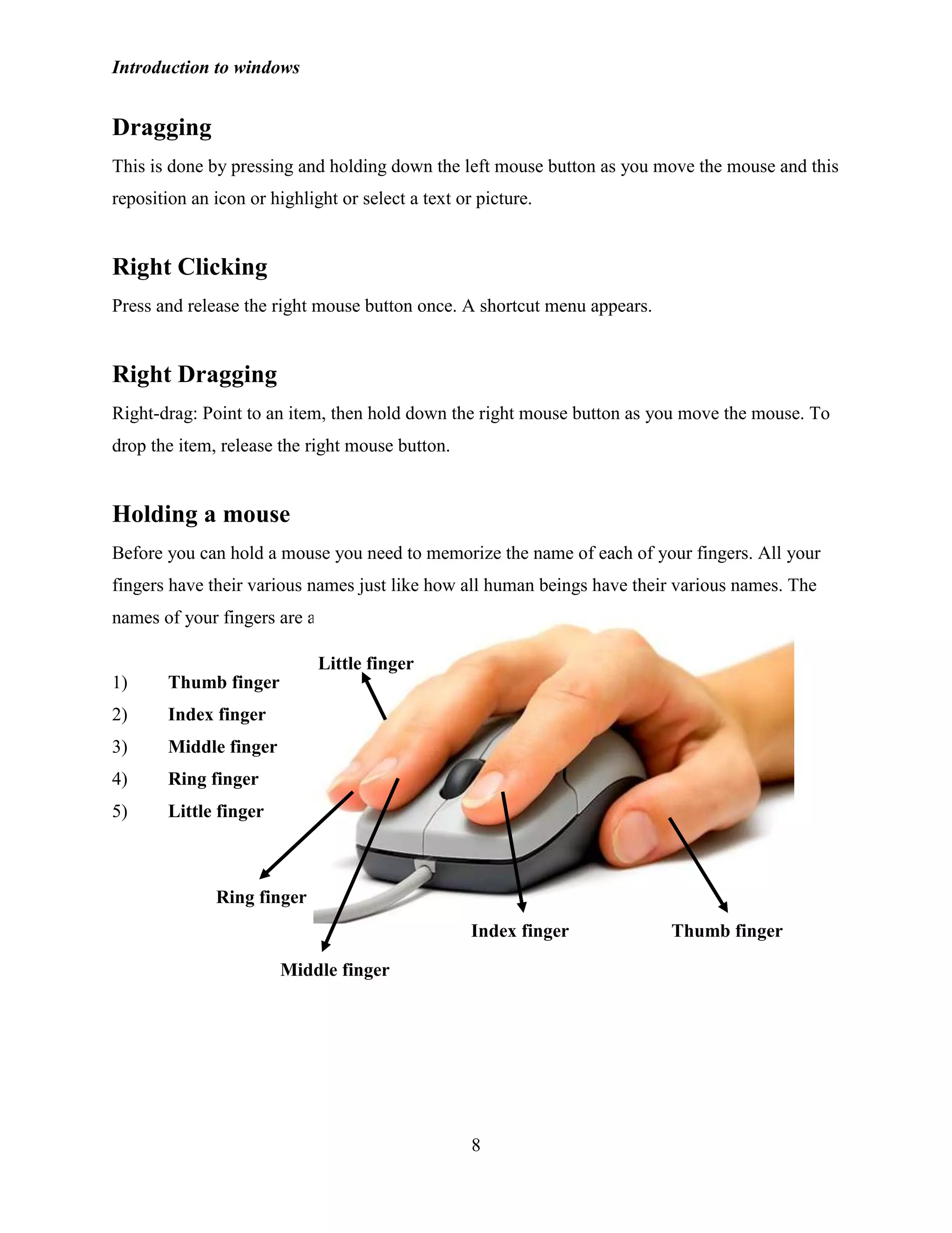 Introduction to windows
8
Dragging
This is done by pressing and holding down the left mouse button as you move the mouse and this
reposition an icon or highlight or select a text or picture.
Right Clicking
Press and release the right mouse button once. A shortcut menu appears.
Right Dragging
Right-drag: Point to an item, then hold down the right mouse button as you move the mouse. To
drop the item, release the right mouse button.
Holding a mouse
Before you can hold a mouse you need to memorize the name of each of your fingers. All your
fingers have their various names just like how all human beings have their various names. The
names of your fingers are as follow:
1) Thumb finger
2) Index finger
3) Middle finger
4) Ring finger
5) Little finger
Thumb fingerIndex finger
Ring finger
Little finger
Middle finger
 