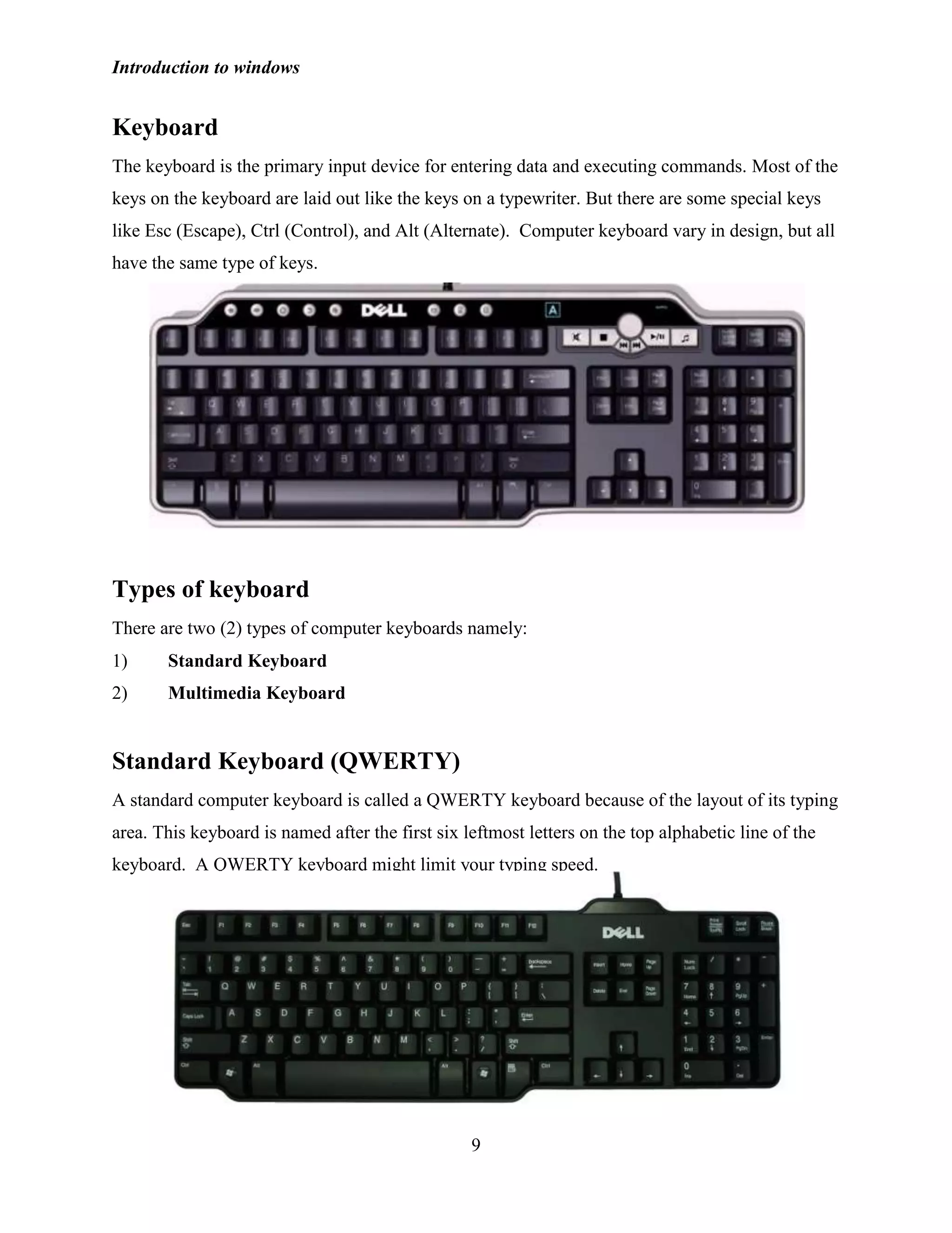 Introduction to windows
9
Keyboard
The keyboard is the primary input device for entering data and executing commands. Most of the
keys on the keyboard are laid out like the keys on a typewriter. But there are some special keys
like Esc (Escape), Ctrl (Control), and Alt (Alternate). Computer keyboard vary in design, but all
have the same type of keys.
Types of keyboard
There are two (2) types of computer keyboards namely:
1) Standard Keyboard
2) Multimedia Keyboard
Standard Keyboard (QWERTY)
A standard computer keyboard is called a QWERTY keyboard because of the layout of its typing
area. This keyboard is named after the first six leftmost letters on the top alphabetic line of the
keyboard. A QWERTY keyboard might limit your typing speed.
 
