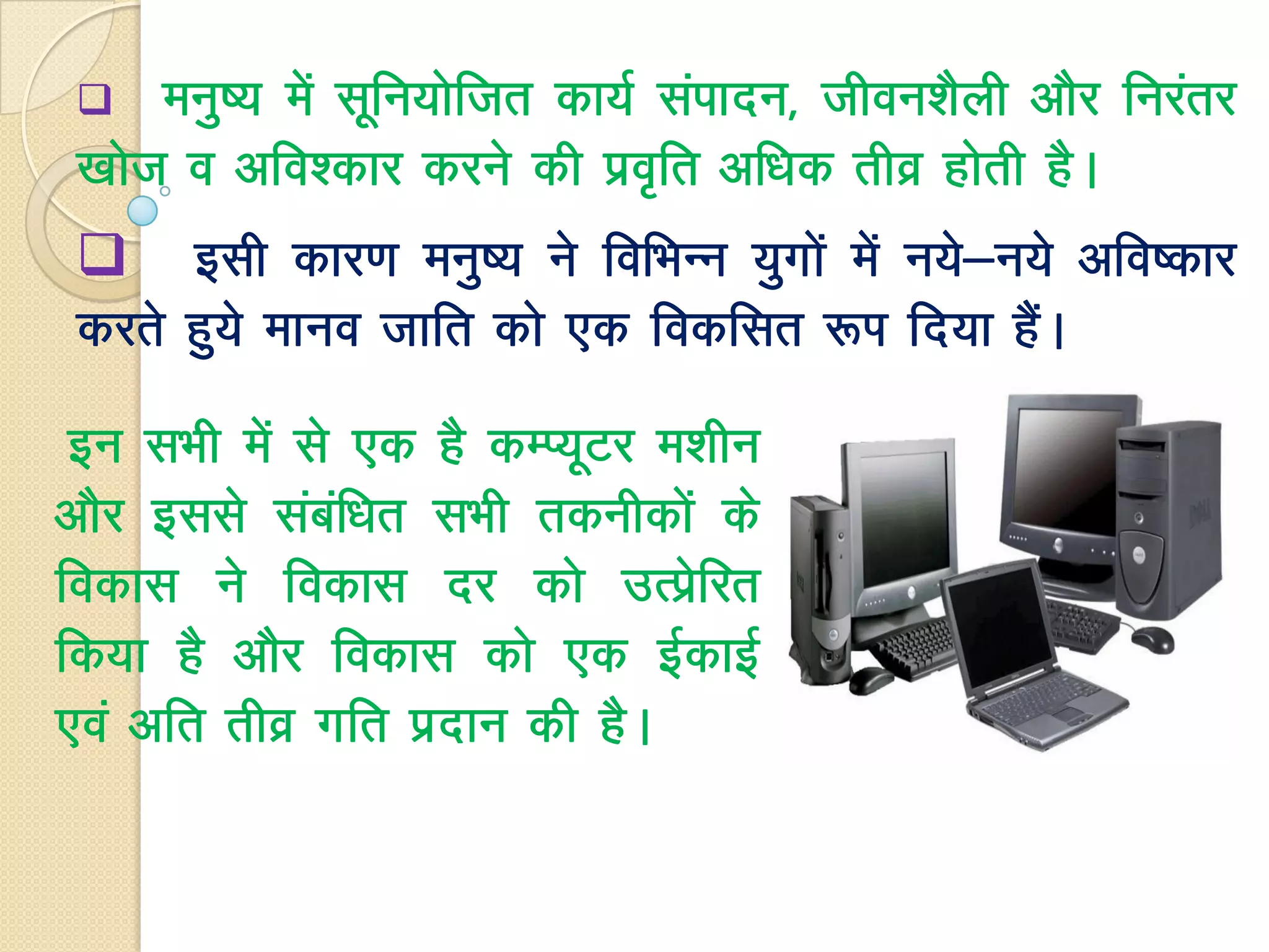  euq"; esa lwfu;ksftr dk;Z laiknu] thou’kSyh vkSj fujarj
[kkst o vfo’dkj djus dh izo`fr vf/kd rhoz gksrh gSA
 blh dkj.k euq"; us fofHkUu ;qxksa esa u;s&u;s vfo"dkj
djrs gq;s ekuo tkfr dks ,d fodflr :Ik fn;k gSaA
bu lHkh esa ls ,d gS dEI;wVj e’khu
vkSj blls lacaf/kr lHkh rduhdksa ds
fodkl us fodkl nj dks mRizsfjr
fd;k gS vkSj fodkl dks ,d bZdkbZ
,oa vfr rhoz xfr iznku dh gSA
 