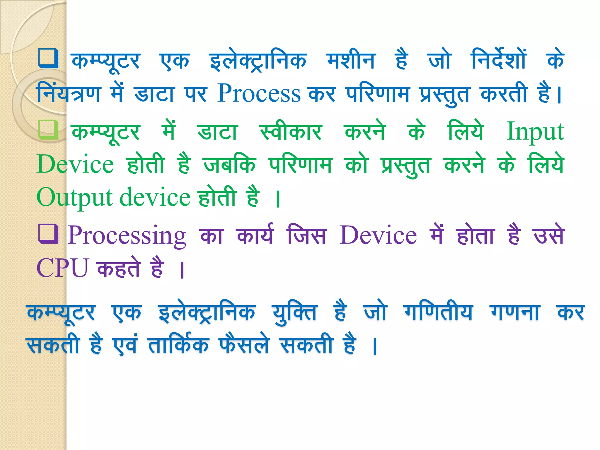  dEI;wVj ,d bysDVªkfud e'khu gS tks funsZs'kksa ds
fua;=.k esa MkVk ij Process dj ifj.kke izLrqr djrh gSA
 dEI;wVj esa MkVk Lohdkj djus ds fy;s Input
Device gksrh gS tcfd ifj.kke dks izLrqr djus ds fy;s
Output device gksrh gS A
 Processing dk dk;Z ftl Device eas gksrk gS mls
CPU dgrs gS A
dEI;wVj ,d bysDVªkfud ;qfDr gS tks xf.krh; x.kuk dj
ldrh gS ,oa rkfdZd QSlyss ldrh gS A
 