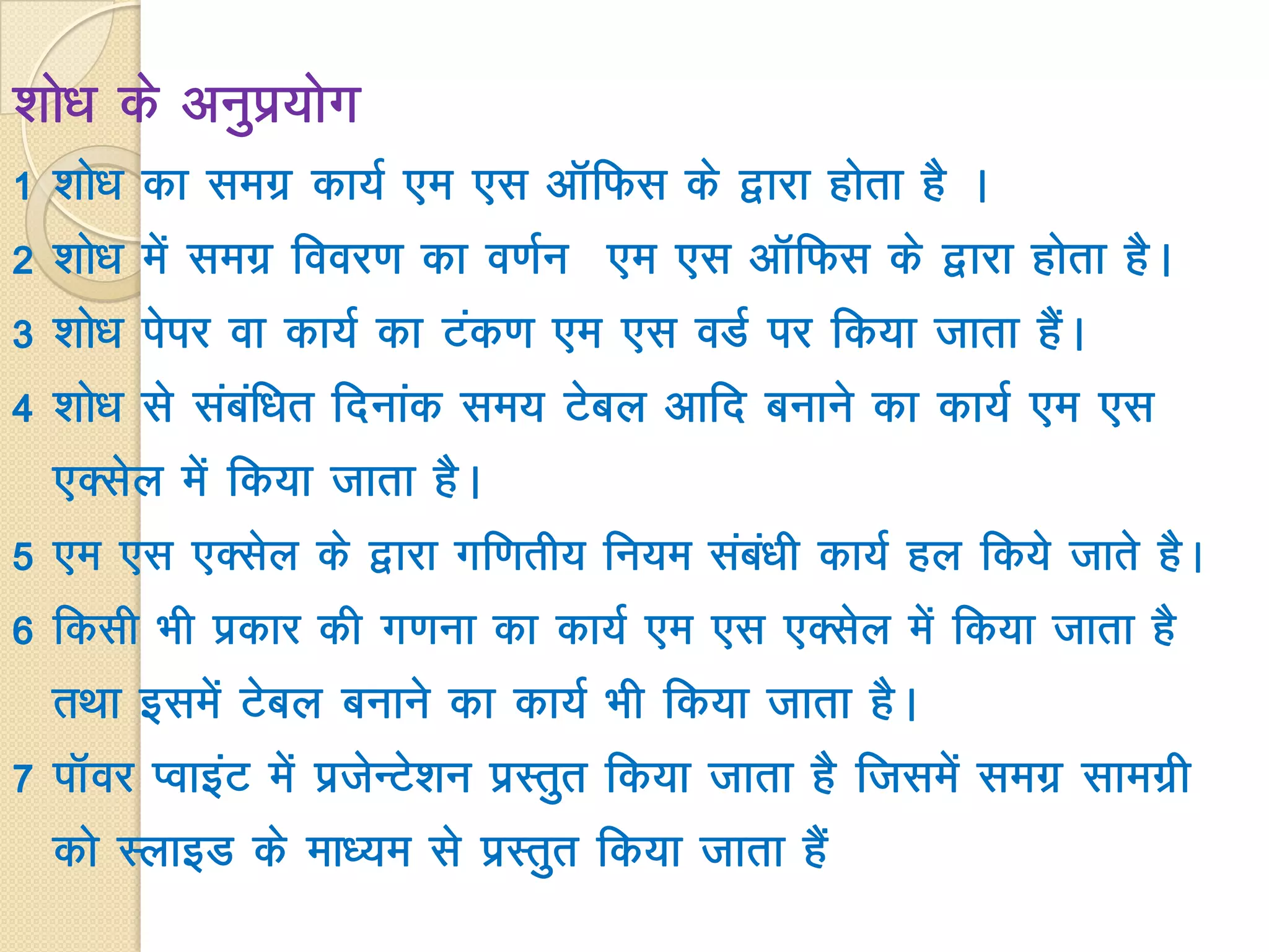'kks/k ds vuqiz;ksx
1 'kks/k dk lexz dk;Z ,e ,l vkWfQl ds }kjk gksrk gS A
2 'kks/k esa lexz fooj.k dk o.kZu ,e ,l vkWfQl ds }kjk gksrk gSA
3 'kks/k isij ok dk;Z dk Vad.k ,e ,l oMZ ij fd;k tkrk gSaA
4 'kks/k ls lacaf/kr fnukad le; Vscy vkfn cukus dk dk;Z ,e ,l
,Dlsy esa fd;k tkrk gSA
5 ,e ,l ,Dlsy ds }kjk xf.krh; fu;e laca/kh dk;Z gy fd;s tkrs gSA
6 fdlh Hkh izdkj dh x.kuk dk dk;Z ,e ,l ,Dlsy esa fd;k tkrk gS
rFkk blesa Vscy cukus dk dk;Z Hkh fd;k tkrk gSA
7 ikWoj IokbaV esa iztsUVs’ku izLrqr fd;k tkrk gS ftlesa lexz lkexzh
dks LykbM ds ek/;e ls izLrqr fd;k tkrk gSa
 