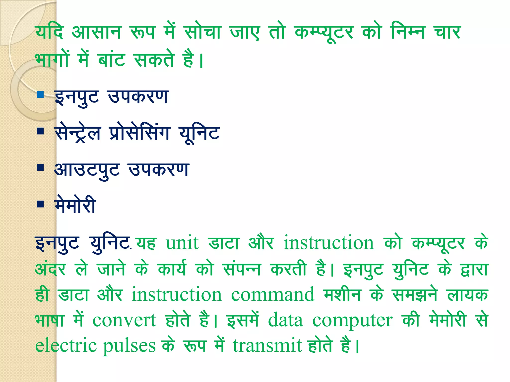 ;fn vklku :i esa lkspk tk, rks dEI;wVj dks fuEu pkj
Hkkxksa esa ckaV ldrs gSA
 buiqV midj.k
 lsUVªsy izkslsfalax ;wfuV
 vkmViqV midj.k
 eseksjh
buiqV ;qfuV. ;g unit MkVk vkSj instruction dks dEI;wVj ds
vanj ys tkus ds dk;Z dks laiUu djrh gSA buiqV ;qfuV ds }kjk
gh MkVk vkSj instruction command e'khu ds le>us yk;d
Hkk"kk esa convert gksrs gSA blesa data computer dh eseksjh ls
electric pulses ds :i esa transmit gksrs gSA
 