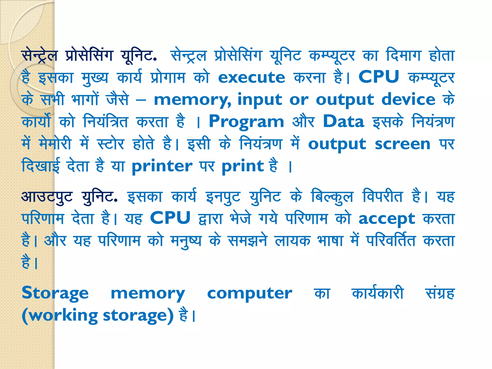 lsUVªsy izkslsfalax ;wfuV. lsUVªy izkslsflax ;wfuV dEI;wVj dk fnekx gksrk
gS bldk eq[; dk;Z izksxke dks execute djuk gSA CPU dEI;wVj
ds lHkh Hkkxksa tSls & memory, input or output device ds
dk;ksZ dks fu;af=r djrk gS A Program vkSj Data blds fu;a=.k
esa eseksjh esa LVksj gksrs gSA blh ds fu;a=.k esa output screen ij
fn[kkbZ nsrk gS ;k printer ij print gS A
vkmViqV ;qfuV. bldk dk;Z buiqV ;qfuV ds fcYdqy foijhr gSA ;g
ifj.kke nsrk gSA ;g CPU }kjk Hksts x;s ifj.kke dks accept djrk
gSA vkSj ;g ifj.kke dks euq"; ds le>us yk;d Hkk"kk esa ifjofrZr djrk
gSA
Storage memory computer dk dk;Zdkjh laxzg
(working storage) gSA
 
