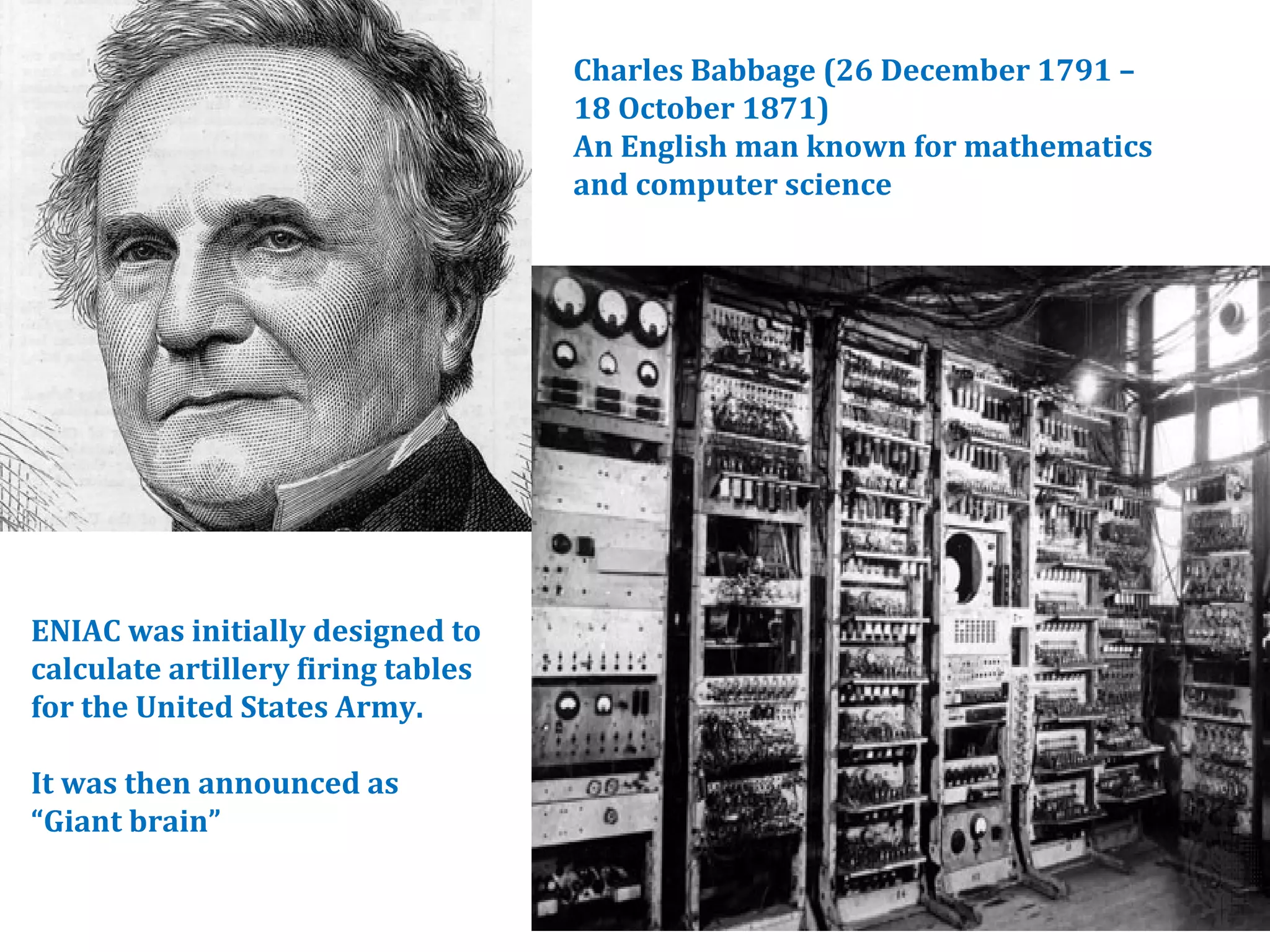 Charles Babbage (26 December 1791 – 
18 October 1871) 
An English man known for mathematics 
and computer science 
ENIAC was initially designed to 
calculate artillery firing tables 
for the United States Army. 
It was then announced as 
“Giant brain” 
 