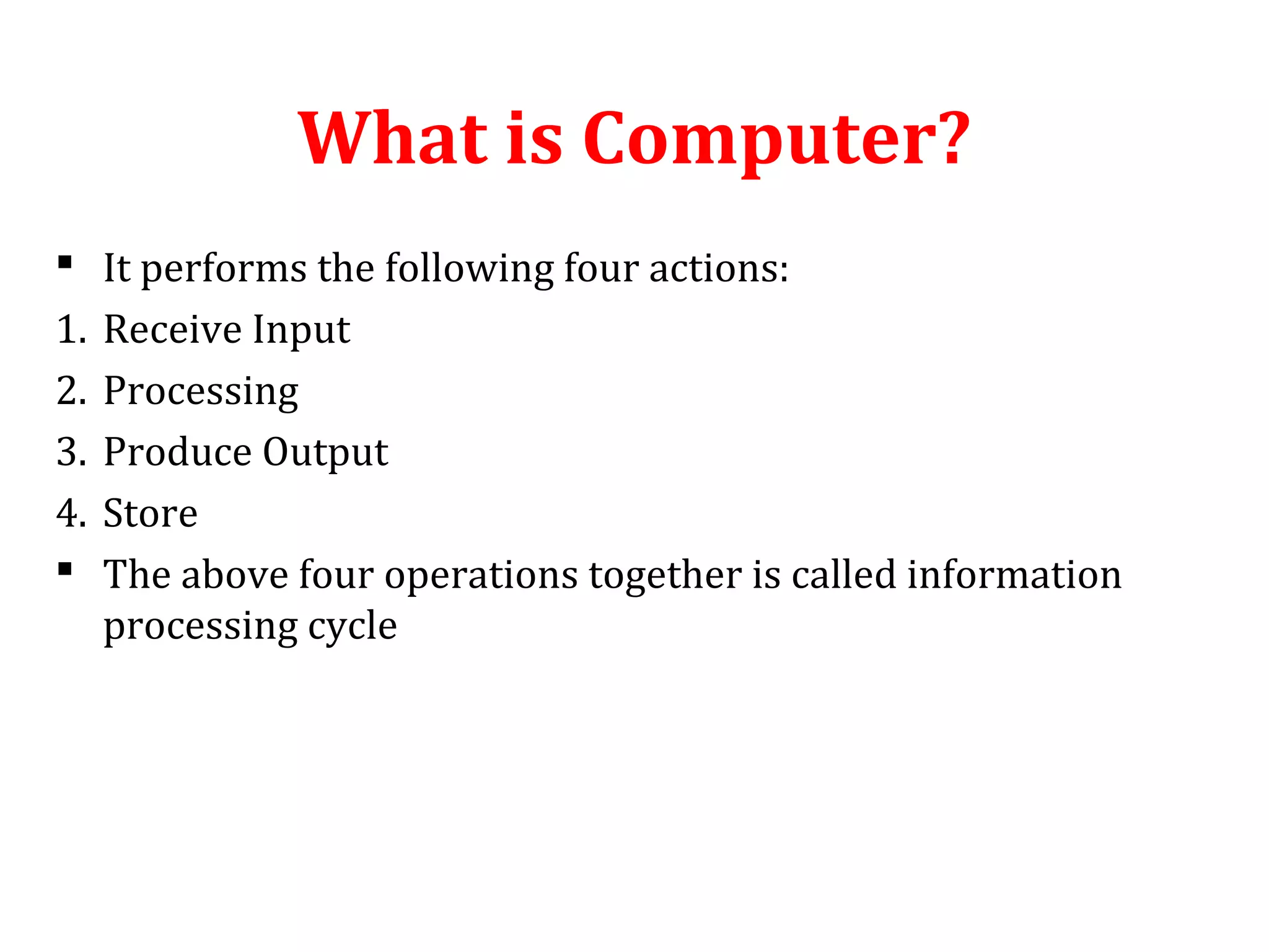 What is Computer? 
 It performs the following four actions: 
1. Receive Input 
2. Processing 
3. Produce Output 
4. Store 
 The above four operations together is called information 
processing cycle 
 