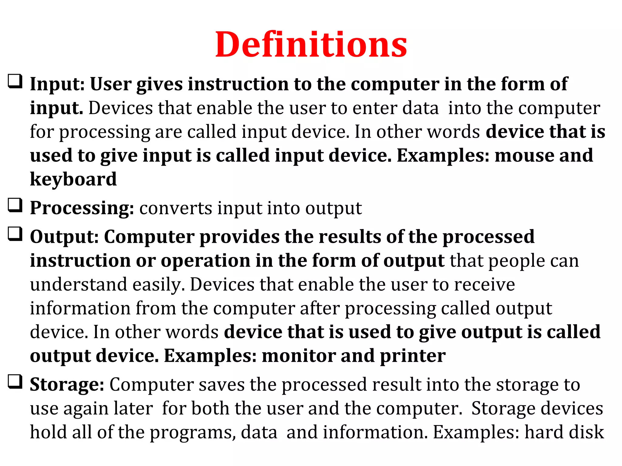 Definitions 
 Input: User gives instruction to the computer in the form of 
input. Devices that enable the user to enter data into the computer 
for processing are called input device. In other words device that is 
used to give input is called input device. Examples: mouse and 
keyboard 
 Processing: converts input into output 
 Output: Computer provides the results of the processed 
instruction or operation in the form of output that people can 
understand easily. Devices that enable the user to receive 
information from the computer after processing called output 
device. In other words device that is used to give output is called 
output device. Examples: monitor and printer 
 Storage: Computer saves the processed result into the storage to 
use again later for both the user and the computer. Storage devices 
hold all of the programs, data and information. Examples: hard disk 
 