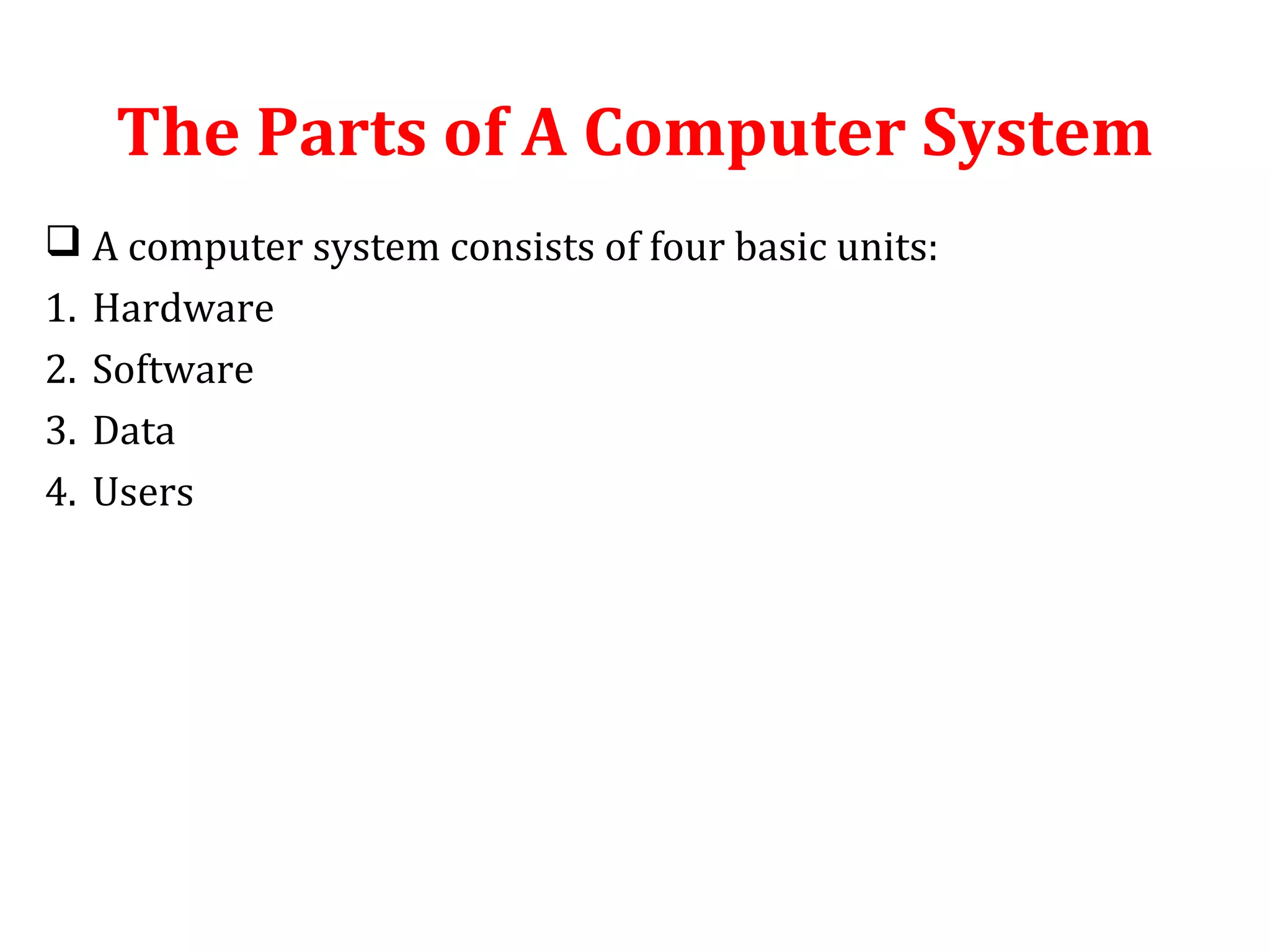The Parts of A Computer System 
 A computer system consists of four basic units: 
1. Hardware 
2. Software 
3. Data 
4. Users 
 