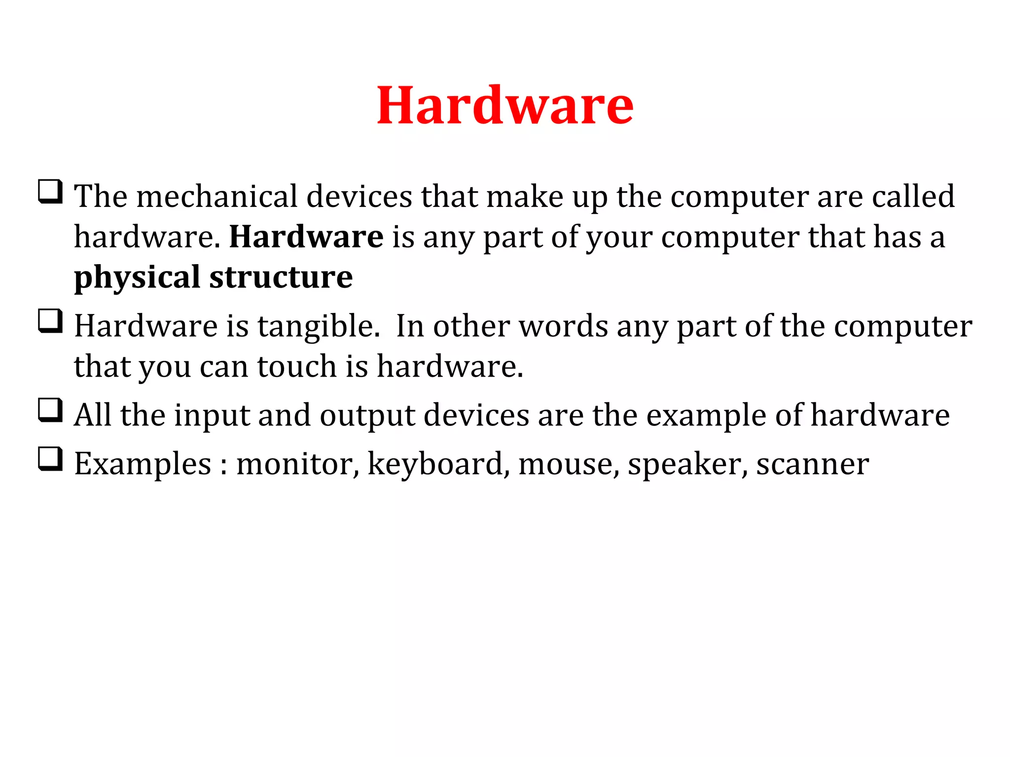 Hardware 
 The mechanical devices that make up the computer are called 
hardware. Hardware is any part of your computer that has a 
physical structure 
 Hardware is tangible. In other words any part of the computer 
that you can touch is hardware. 
 All the input and output devices are the example of hardware 
 Examples : monitor, keyboard, mouse, speaker, scanner 
 