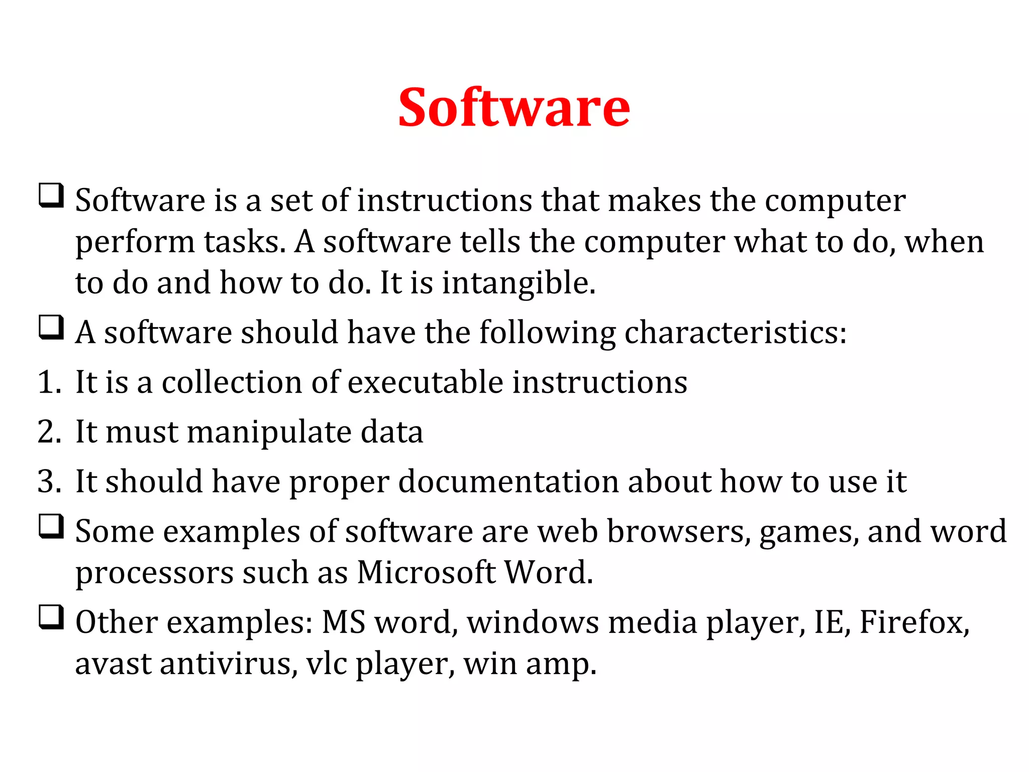 Software 
 Software is a set of instructions that makes the computer 
perform tasks. A software tells the computer what to do, when 
to do and how to do. It is intangible. 
 A software should have the following characteristics: 
1. It is a collection of executable instructions 
2. It must manipulate data 
3. It should have proper documentation about how to use it 
 Some examples of software are web browsers, games, and word 
processors such as Microsoft Word. 
 Other examples: MS word, windows media player, IE, Firefox, 
avast antivirus, vlc player, win amp. 
 