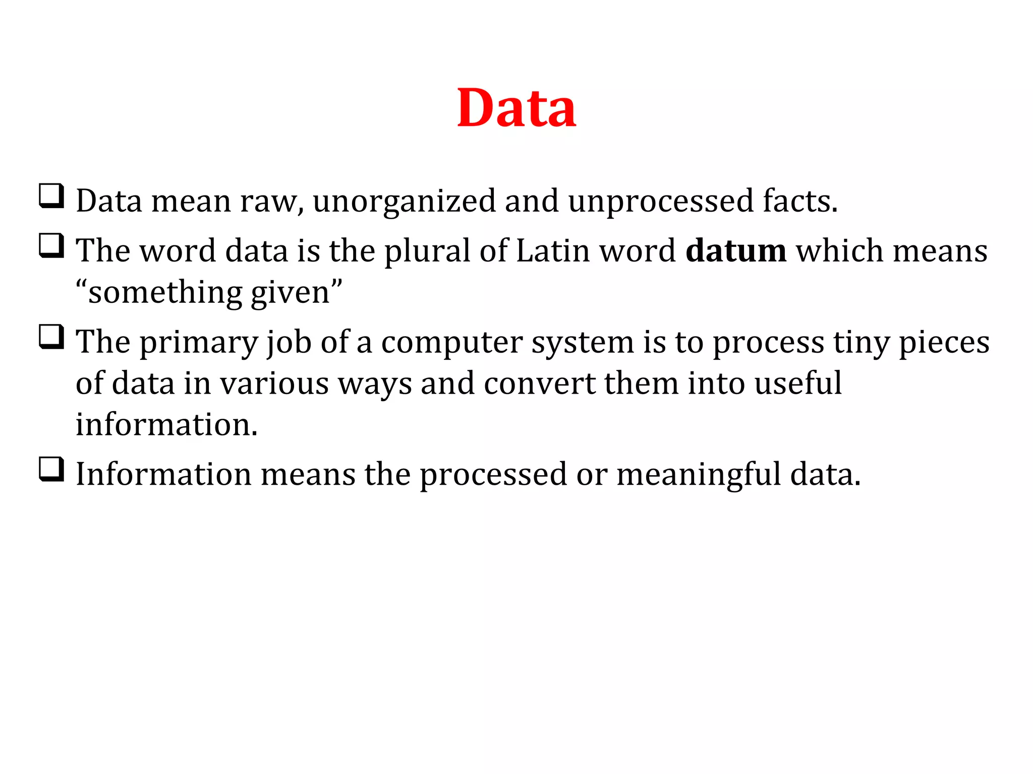 Data 
 Data mean raw, unorganized and unprocessed facts. 
 The word data is the plural of Latin word datum which means 
“something given” 
 The primary job of a computer system is to process tiny pieces 
of data in various ways and convert them into useful 
information. 
 Information means the processed or meaningful data. 
 