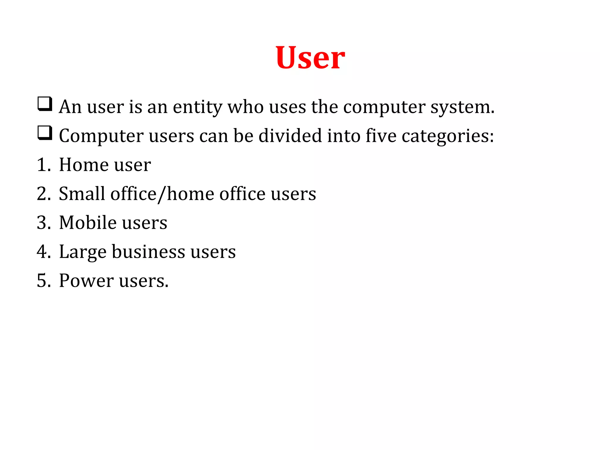 User 
 An user is an entity who uses the computer system. 
 Computer users can be divided into five categories: 
1. Home user 
2. Small office/home office users 
3. Mobile users 
4. Large business users 
5. Power users. 
 