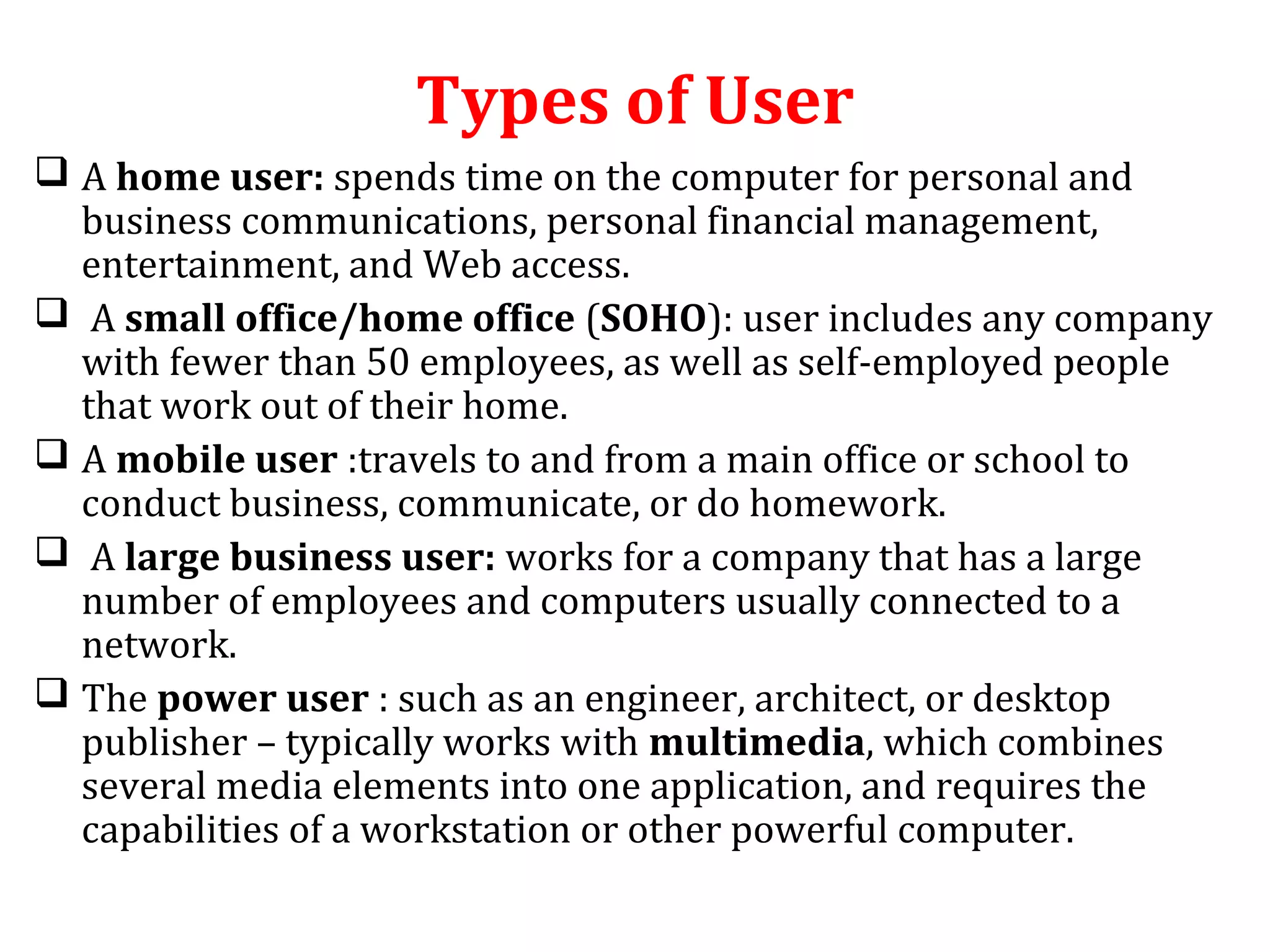 Types of User 
 A home user: spends time on the computer for personal and 
business communications, personal financial management, 
entertainment, and Web access. 
 A small office/home office (SOHO): user includes any company 
with fewer than 50 employees, as well as self-employed people 
that work out of their home. 
 A mobile user :travels to and from a main office or school to 
conduct business, communicate, or do homework. 
 A large business user: works for a company that has a large 
number of employees and computers usually connected to a 
network. 
 The power user : such as an engineer, architect, or desktop 
publisher – typically works with multimedia, which combines 
several media elements into one application, and requires the 
capabilities of a workstation or other powerful computer. 
 