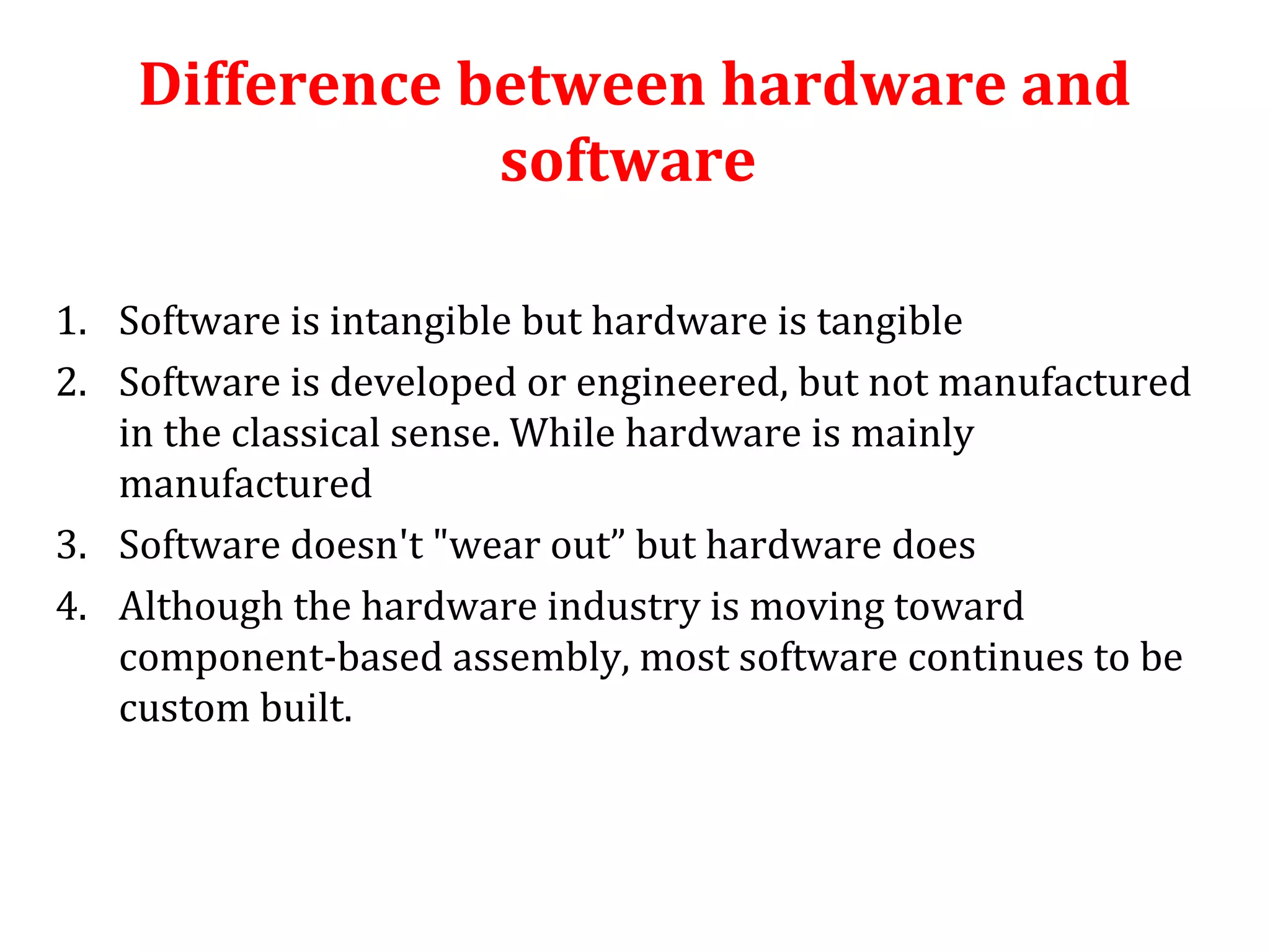 Difference between hardware and 
software 
1. Software is intangible but hardware is tangible 
2. Software is developed or engineered, but not manufactured 
in the classical sense. While hardware is mainly 
manufactured 
3. Software doesn't "wear out” but hardware does 
4. Although the hardware industry is moving toward 
component-based assembly, most software continues to be 
custom built. 
 