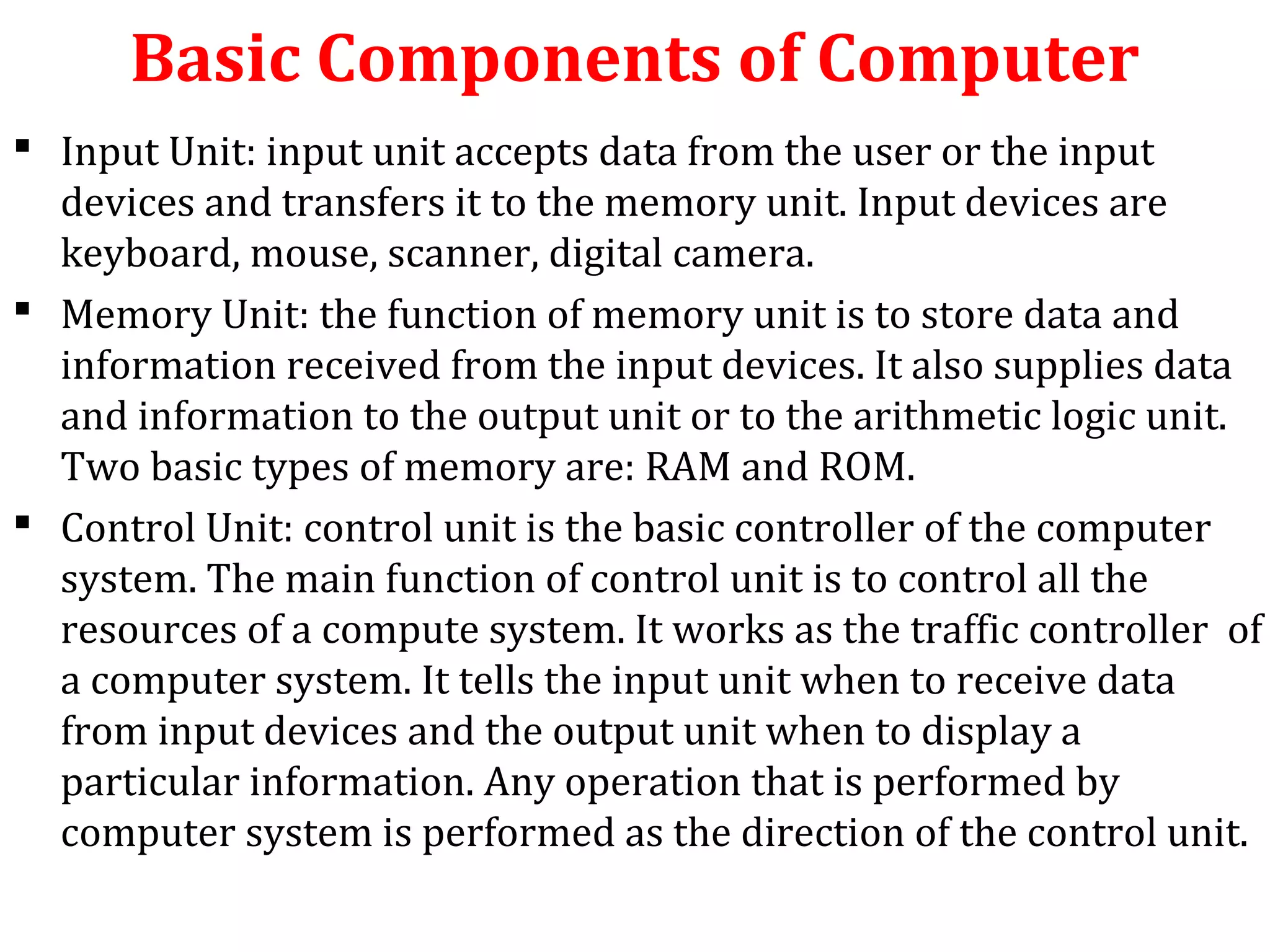 Basic Components of Computer 
 Input Unit: input unit accepts data from the user or the input 
devices and transfers it to the memory unit. Input devices are 
keyboard, mouse, scanner, digital camera. 
 Memory Unit: the function of memory unit is to store data and 
information received from the input devices. It also supplies data 
and information to the output unit or to the arithmetic logic unit. 
Two basic types of memory are: RAM and ROM. 
 Control Unit: control unit is the basic controller of the computer 
system. The main function of control unit is to control all the 
resources of a compute system. It works as the traffic controller of 
a computer system. It tells the input unit when to receive data 
from input devices and the output unit when to display a 
particular information. Any operation that is performed by 
computer system is performed as the direction of the control unit. 
 