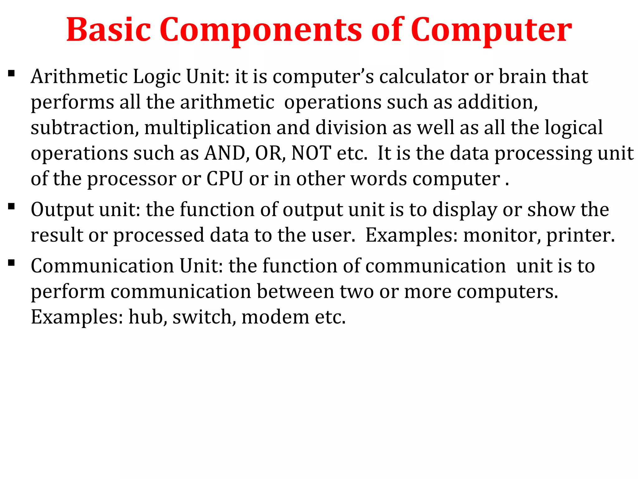 Basic Components of Computer 
 Arithmetic Logic Unit: it is computer’s calculator or brain that 
performs all the arithmetic operations such as addition, 
subtraction, multiplication and division as well as all the logical 
operations such as AND, OR, NOT etc. It is the data processing unit 
of the processor or CPU or in other words computer . 
 Output unit: the function of output unit is to display or show the 
result or processed data to the user. Examples: monitor, printer. 
 Communication Unit: the function of communication unit is to 
perform communication between two or more computers. 
Examples: hub, switch, modem etc. 
 