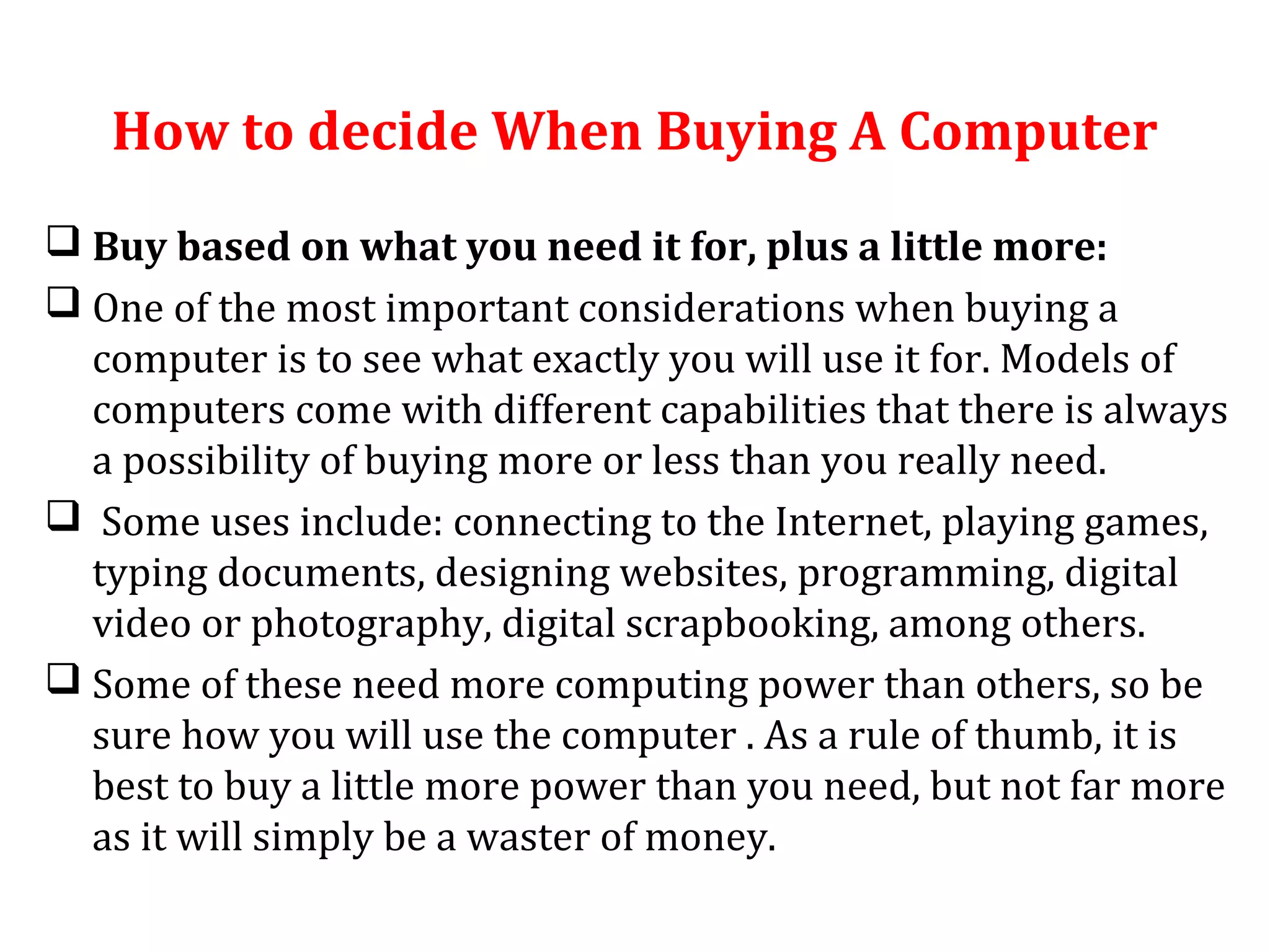 How to decide When Buying A Computer 
 Buy based on what you need it for, plus a little more: 
 One of the most important considerations when buying a 
computer is to see what exactly you will use it for. Models of 
computers come with different capabilities that there is always 
a possibility of buying more or less than you really need. 
 Some uses include: connecting to the Internet, playing games, 
typing documents, designing websites, programming, digital 
video or photography, digital scrapbooking, among others. 
 Some of these need more computing power than others, so be 
sure how you will use the computer . As a rule of thumb, it is 
best to buy a little more power than you need, but not far more 
as it will simply be a waster of money. 
 