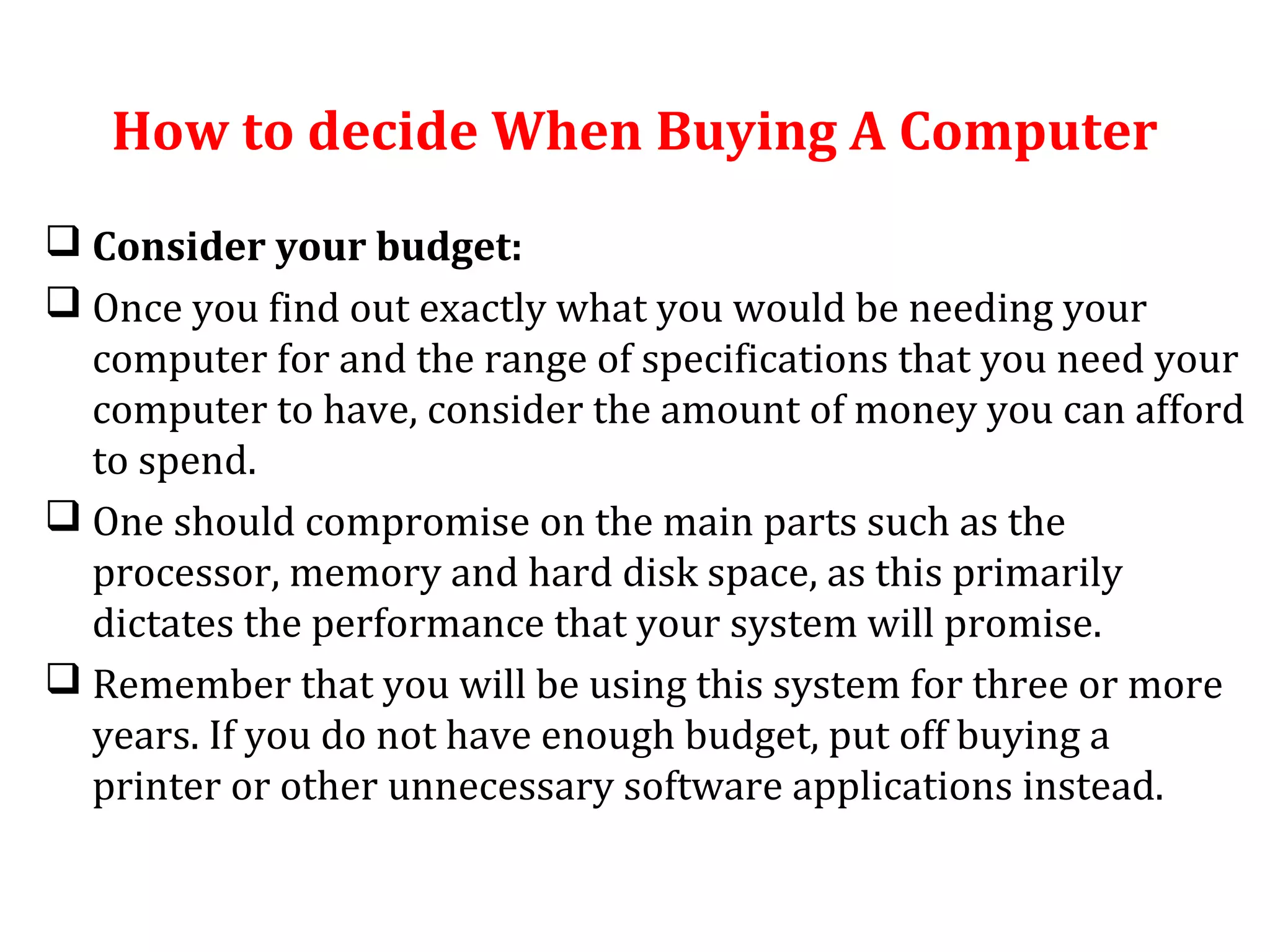 How to decide When Buying A Computer 
 Consider your budget: 
 Once you find out exactly what you would be needing your 
computer for and the range of specifications that you need your 
computer to have, consider the amount of money you can afford 
to spend. 
 One should compromise on the main parts such as the 
processor, memory and hard disk space, as this primarily 
dictates the performance that your system will promise. 
 Remember that you will be using this system for three or more 
years. If you do not have enough budget, put off buying a 
printer or other unnecessary software applications instead. 
 