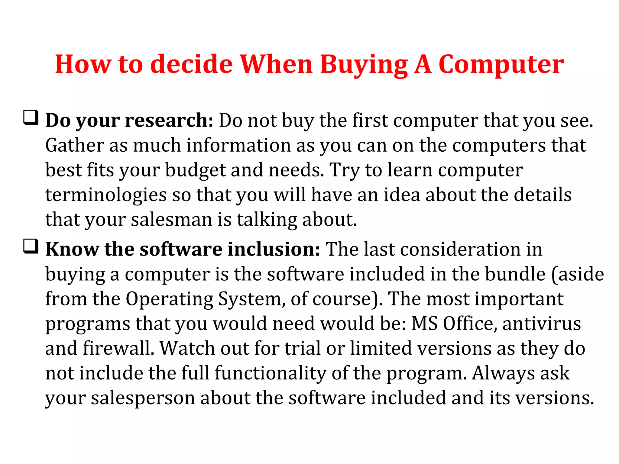 How to decide When Buying A Computer 
 Do your research: Do not buy the first computer that you see. 
Gather as much information as you can on the computers that 
best fits your budget and needs. Try to learn computer 
terminologies so that you will have an idea about the details 
that your salesman is talking about. 
 Know the software inclusion: The last consideration in 
buying a computer is the software included in the bundle (aside 
from the Operating System, of course). The most important 
programs that you would need would be: MS Office, antivirus 
and firewall. Watch out for trial or limited versions as they do 
not include the full functionality of the program. Always ask 
your salesperson about the software included and its versions. 
 