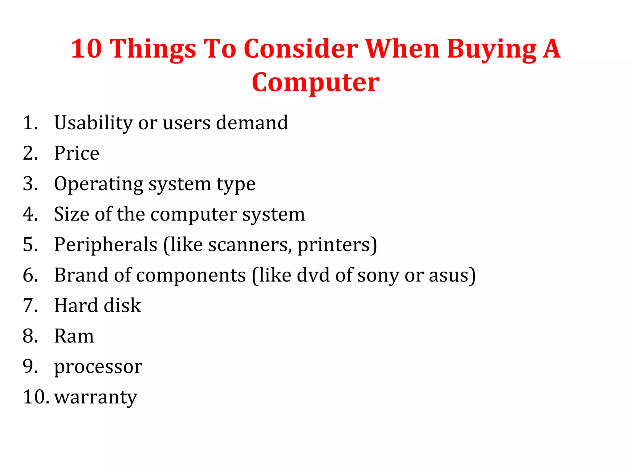 10 Things To Consider When Buying A 
Computer 
1. Usability or users demand 
2. Price 
3. Operating system type 
4. Size of the computer system 
5. Peripherals (like scanners, printers) 
6. Brand of components (like dvd of sony or asus) 
7. Hard disk 
8. Ram 
9. processor 
10. warranty 
 