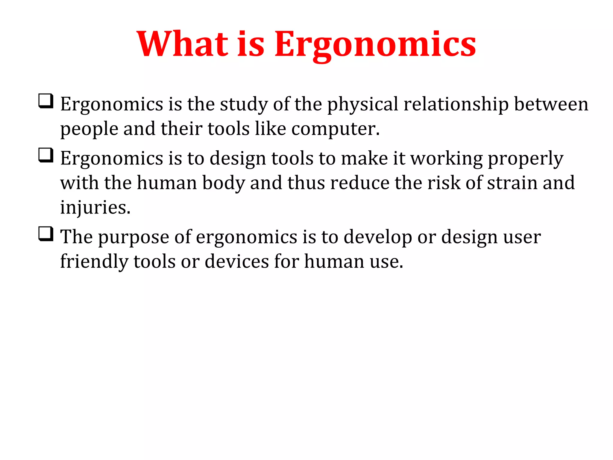 What is Ergonomics 
 Ergonomics is the study of the physical relationship between 
people and their tools like computer. 
 Ergonomics is to design tools to make it working properly 
with the human body and thus reduce the risk of strain and 
injuries. 
 The purpose of ergonomics is to develop or design user 
friendly tools or devices for human use. 
 
