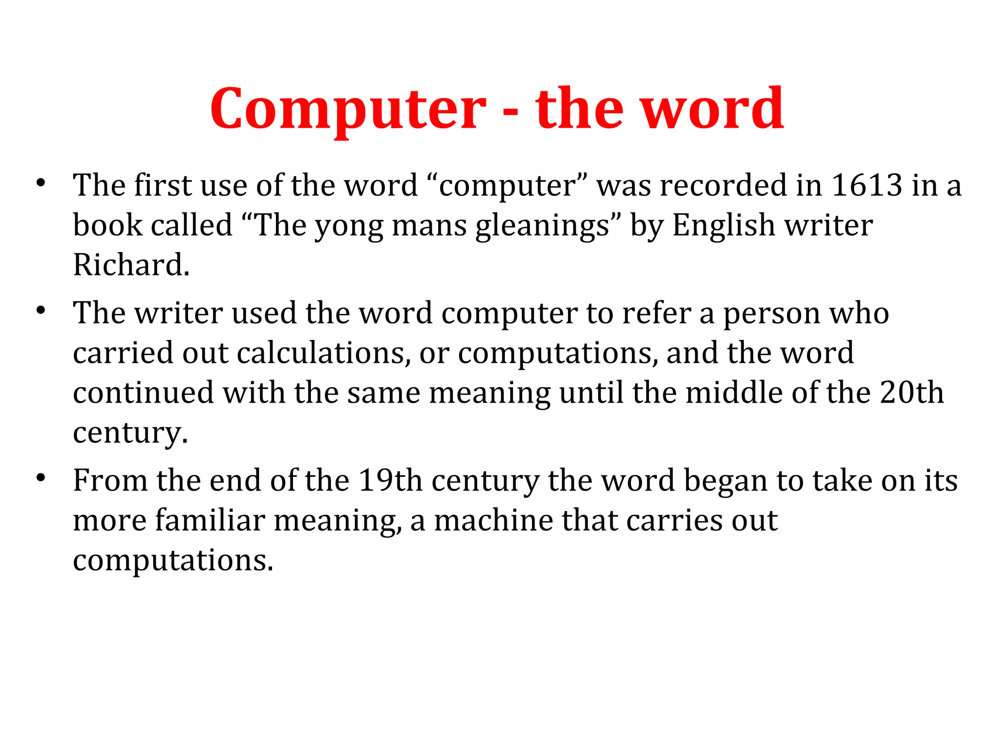 Computer - the word 
• The first use of the word “computer” was recorded in 1613 in a 
book called “The yong mans gleanings” by English writer 
Richard. 
• The writer used the word computer to refer a person who 
carried out calculations, or computations, and the word 
continued with the same meaning until the middle of the 20th 
century. 
• From the end of the 19th century the word began to take on its 
more familiar meaning, a machine that carries out 
computations. 
 