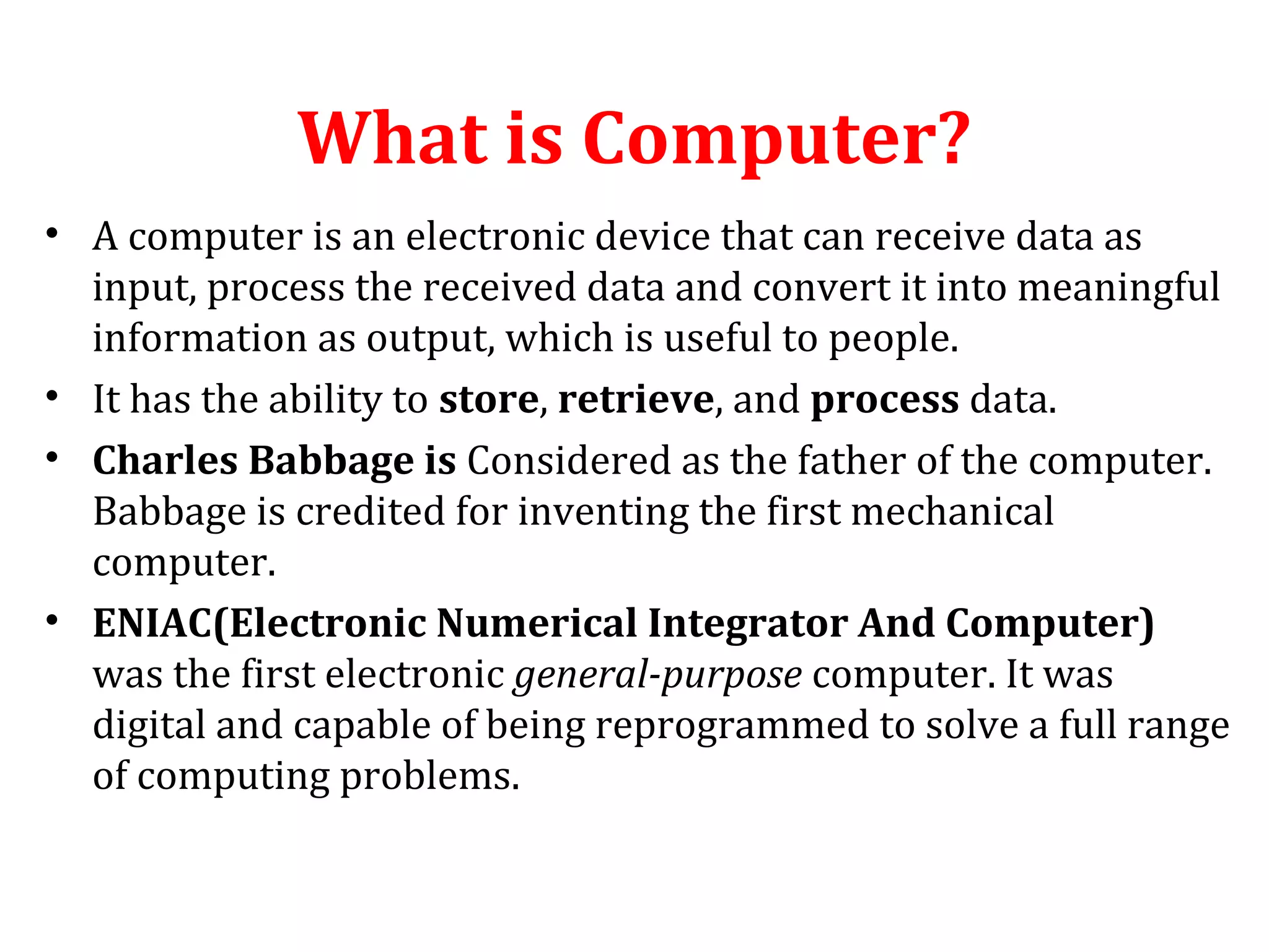 What is Computer? 
• A computer is an electronic device that can receive data as 
input, process the received data and convert it into meaningful 
information as output, which is useful to people. 
• It has the ability to store, retrieve, and process data. 
• Charles Babbage is Considered as the father of the computer. 
Babbage is credited for inventing the first mechanical 
computer. 
• ENIAC(Electronic Numerical Integrator And Computer) 
was the first electronic general-purpose computer. It was 
digital and capable of being reprogrammed to solve a full range 
of computing problems. 
 